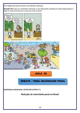 180
(d) À alegria dos pais por terem uma família numerosa.
Questão 04) Faça um comentário indicando o que está sendo criticado em cada charge abaixo e
diga se você concorda com o ponto de vista do autor.
Habilidades trabalhadas: (EF89LP06) (EF89LP11)
Redução da maioridade penal no Brasil
AULA 58
DEBATE – TEMA: MAIORIDADE PENAL
 