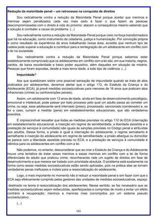 183
Redução da maioridade penal – um retrocesso na conquista de direitos
Sou radicalmente contra a redução da Maioridade Penal porque aceitar que meninos e
meninas sejam penalizados cada vez mais cedo é fazer o que fazem as pessoas
descompromissadas com o direito à vida do próximo: atacam a consequência mesmo sabendo que
a solução é combater a causa do problema. (...)
Sou radicalmente contra a redução da Maioridade Penal porque creio na força transformadora
que há na educação, como instrumento de cidadania, justiça e humanização. Por convicção própria
e como resultado da experiência de anos trabalhando nessa área, acredito que nenhum tipo de
cadeia pode superar a educação e contribuir para a reintegração de um adolescente em conflito com
a lei na sociedade.
Sou radicalmente contra a redução da Maioridade Penal porque sabemos estar
estatisticamente comprovado que os adolescentes em conflito com a lei são, em sua maioria, negros,
pardos, de baixa escolaridade e baixo poder aquisitivo, além daqueles em situação de miséria.
Pessoas que foram expostas, desde a mais tenra idade, a todo tipo de violência. (...)
Impunidade?
Aos que questionam sobre uma possível sensação de impunidade quando se trata de atos
praticados por adolescentes, devemos alertar que o artigo 112, do Estatuto da Criança e do
Adolescente (ECA), já prevê medidas socioeducativas para menores de 18 anos que praticam atos
infracionais (crimes ou contravenções penais).
Assim, um adolescente com 12 anos de idade, ainda em fase de desenvolvimento psicológico,
emocional e intelectual, pode passar por todo processo pelo qual um adulto passa ao cometer um
crime, ou seja, esse adolescente será internado (preso), processado, sancionado (condenado) e, se
for o caso, cumprir a medida (pena) em estabelecimentos educacionais, que são verdadeiros
presídios.
É imprescindível ressaltar que todas as medidas previstas no artigo 112 do ECA (internação
em estabelecimento educacional, a inserção em regime de semiliberdade, a liberdade assistida e a
prestação de serviços à comunidade) são iguais às sanções previstas no Código penal e atribuídas
aos adultos. Dessa forma, a prisão é igual à internação do adolescente; o regime semiaberto é
semelhante à inserção do adolescente em regime de semiliberdade; a prisão albergue ou domiciliar
se parece com a liberdade assistida prevista no ECA; e a prestação de serviços à comunidade é
idêntica para os adolescentes em conflito com a lei.
Não podemos, no entanto, desconsiderar que ao criar o Estatuto da Criança e do Adolescente
houve uma tentativa de tratar esses meninos e essas meninas em conflito com a lei de forma
diferenciada do adulto que praticou crime, reconhecendo nele um sujeito de direitos em fase de
desenvolvimento e que merece ser tratado com prioridade absoluta. O problema está exatamente na
forma como essas medidas socioeducativas estão sendo aplicadas, pois na prática elas se tornam
verdadeiras penas ineficazes e inúteis para a ressocialização do adolescente.
Logo, o mais importante no momento não é reduzir a maioridade penal e sim fazer com que o
ECA seja efetivamente cumprido pelos gestores das unidades de medidas socioeducativas, espaço
destinado na teoria à ressocialização dos adolescentes. Nesse sentido, se faz necessário que as
medidas socioeducativas sejam rediscutidas, aperfeiçoadas e cumpridas de modo a evitar um efeito
contrário à recuperação: meninos e meninas mais corrompidos por um sistema pseudo
socioeducativo.
(...)
 