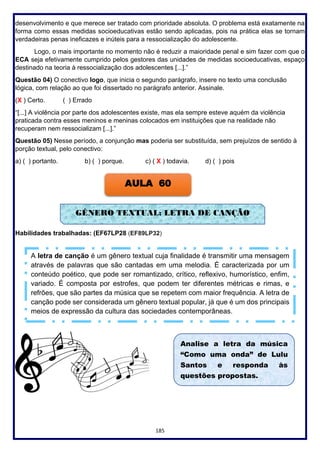 185
desenvolvimento e que merece ser tratado com prioridade absoluta. O problema está exatamente na
forma como essas medidas socioeducativas estão sendo aplicadas, pois na prática elas se tornam
verdadeiras penas ineficazes e inúteis para a ressocialização do adolescente.
Logo, o mais importante no momento não é reduzir a maioridade penal e sim fazer com que o
ECA seja efetivamente cumprido pelos gestores das unidades de medidas socioeducativas, espaço
destinado na teoria à ressocialização dos adolescentes [...].”
Questão 04) O conectivo logo, que inicia o segundo parágrafo, insere no texto uma conclusão
lógica, com relação ao que foi dissertado no parágrafo anterior. Assinale.
(X ) Certo. ( ) Errado
“[...] A violência por parte dos adolescentes existe, mas ela sempre esteve aquém da violência
praticada contra esses meninos e meninas colocados em instituições que na realidade não
recuperam nem ressocializam [...].”
Questão 05) Nesse período, a conjunção mas poderia ser substituída, sem prejuízos de sentido à
porção textual, pelo conectivo:
a) ( ) portanto. b) ( ) porque. c) ( X ) todavia. d) ( ) pois
Habilidades trabalhadas: (EF67LP28 (EF89LP32)
AULA 60
GÊNERO TEXTUAL: LETRA DE CANÇÃO
A letra de canção é um gênero textual cuja finalidade é transmitir uma mensagem
através de palavras que são cantadas em uma melodia. É caracterizada por um
conteúdo poético, que pode ser romantizado, crítico, reflexivo, humorístico, enfim,
variado. É composta por estrofes, que podem ter diferentes métricas e rimas, e
refrões, que são partes da música que se repetem com maior frequência. A letra de
canção pode ser considerada um gênero textual popular, já que é um dos principais
meios de expressão da cultura das sociedades contemporâneas.
Analise a letra da música
“Como uma onda” de Lulu
Santos e responda às
questões propostas.
 
