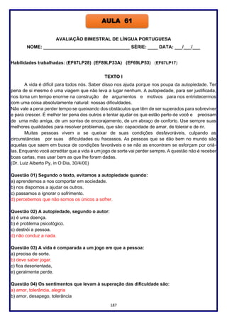 187
AVALIAÇÃO BIMESTRAL DE LÍNGUA PORTUGUESA
NOME: __________________________________ SÉRIE: ____ DATA: ___/___/___
Habilidades trabalhadas: (EF67LP28) (EF89LP33A) (EF69LP53) (EF67LP17)
TEXTO I
A vida é difícil para todos nós. Saber disso nos ajuda porque nos poupa da autopiedade. Ter
pena de si mesmo é uma viagem que não leva a lugar nenhum. A autopiedade, para ser justificada,
nos toma um tempo enorme na construção de argumentos e motivos para nos entristecermos
com uma coisa absolutamente natural: nossas dificuldades.
Não vale a pena perder tempo se queixando dos obstáculos que têm de ser superados para sobreviver
e para crescer. É melhor ter pena dos outros e tentar ajudar os que estão perto de você e precisam
de uma mão amiga, de um sorriso de encorajamento, de um abraço de conforto. Use sempre suas
melhores qualidades para resolver problemas, que são: capacidade de amar, de tolerar e de rir.
Muitas pessoas vivem a se queixar de suas condições desfavoráveis, culpando as
circunstâncias por suas dificuldades ou fracassos. As pessoas que se dão bem no mundo são
aquelas que saem em busca de condições favoráveis e se não as encontram se esforçam por criá-
las. Enquanto você acreditar que a vida é um jogo de sorte vai perder sempre. A questão não é receber
boas cartas, mas usar bem as que lhe foram dadas.
(Dr. Luiz Alberto Py, in O Dia, 30/4/00)
Questão 01) Segundo o texto, evitamos a autopiedade quando:
a) aprendemos a nos comportar em sociedade.
b) nos dispomos a ajudar os outros.
c) passamos a ignorar o sofrimento.
d) percebemos que não somos os únicos a sofrer.
Questão 02) A autopiedade, segundo o autor:
a) é uma doença.
b) é problema psicológico.
c) destrói a pessoa.
d) não conduz a nada.
Questão 03) A vida é comparada a um jogo em que a pessoa:
a) precisa de sorte.
b) deve saber jogar.
c) fica desorientada,
e) geralmente perde.
Questão 04) Os sentimentos que levam à superação das dificuldade são:
a) amor, tolerância, alegria
b) amor, desapego, tolerância
AULA 61
 
