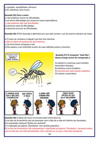 188
c) caridade, sensibilidade, otimismo
d) fé, tolerância, bom humor
Questão 05) Para o autor:
a) não podemos vencer as dificuldades.
b) só temos dificuldades por causa da nossa imprevidência.
c) não podemos fugir das dificuldades.
d) devemos amar as dificuldades.
e) devemos procurar as dificuldades.
Questão 06) (FGV) Assinale a alternativa em que está correto o uso do acento indicativo de crase:
a) O autor se comparou à alguém que tem boa memória.
b) Ele se referiu às pessoas de boa memória.
c) Os livros foram entregues à ele.
d) Ele passou a ser entendido à partir de suas reflexões sobre a memória.
Questão 07) O mosquito “total flex”,
dessa charge acima foi comparado a
A) barbeiro e caramujo quem também
transmitem doenças.
B) políticos e povo brasileiro.
C) veículos que usam álcool e gasolina.
D) insetos e aracnídeos.
Questão 08) O efeito de humor provocado pela tirinha deve‐se
A) ao fato de Armandinho não se preocupar com o fato de a mãe do Fabinho ser doméstica.
B) à expressão coloquial “Braba pra caramba!”.
C) à utilização da palavra “Doméstica” com sentido pejorativo.
D) ao fato de Armandinho não compreender o significado da palavra “Doméstica”, pensando assim,
que se trata de uma mãe domesticável, dócil, opondo-se ao que a mãe dele representa.
 