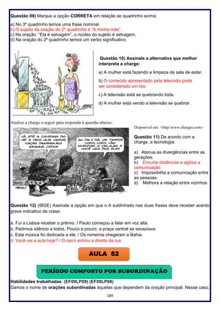189
Questão 09) Marque a opção CORRETA em relação ao quadrinho acima:
a) No 3º quadrinho temos uma frase nominal.
b) O sujeito da oração do 2º quadrinho é “A minha mãe”.
c) Na oração: “Ela é selvagem”, o núcleo do sujeito é selvagem.
d) Na oração do 2º quadrinho temos um verbo significativo.
Questão 10) Assinale a alternativa que melhor
interpreta a charge:
a) A mulher está fazendo a limpeza da sala de estar.
b) O conteúdo apresentado pela televisão pode
ser considerado um lixo.
c) A televisão está se quebrando toda.
d) A mulher está vendo a televisão se quebrar.
Analise a charge a seguir para responda à questão abaixo:
Disponível em: <http//www.charges.com>
Questão 11) De acordo com a
charge, a tecnologia:
a) Atenua as divergências entre as
gerações.
b) Encurta distâncias e agiliza a
comunicação.
c) Impossibilita a comunicação entre
as pessoas.
d) Melhora a relação entre vizinhos.
Questão 12) (IBGE) Assinale a opção em que o A sublinhado nas duas frases deve receber acento
grave indicativo de crase:
a. Fui a Lisboa receber o prêmio. / Paulo começou a falar em voz alta.
b. Pedimos silêncio a todos. Pouco a pouco, a praça central se esvaziava.
c. Esta música foi dedicada a ele. / Os romeiros chegaram a Bahia.
d. Você vai a aula hoje? / O carro entrou a direita da rua.
Habilidades trabalhadas: (EF09LP09) (EF09LP08)
Damos o nome de orações subordinadas àquelas que dependem da oração principal. Nesse caso,
PERÍODO COMPOSTO POR SUBORDINAÇÃO
AULA 62
 