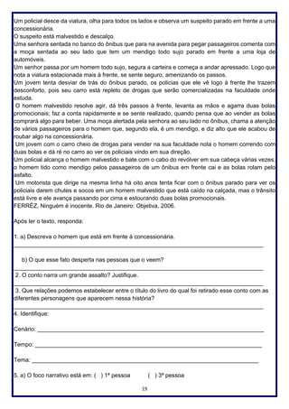 19
Um policial desce da viatura, olha para todos os lados e observa um suspeito parado em frente a uma
concessionária.
O suspeito está malvestido e descalço.
Uma senhora sentada no banco do ônibus que para na avenida para pegar passageiros comenta com
a moça sentada ao seu lado que tem um mendigo todo sujo parado em frente a uma loja de
automóveis.
Um senhor passa por um homem todo sujo, segura a carteira e começa a andar apressado. Logo que
nota a viatura estacionada mais à frente, se sente seguro, amenizando os passos.
Um jovem tenta desviar de trás do ônibus parado, os policias que ele vê logo à frente lhe trazem
desconforto, pois seu carro está repleto de drogas que serão comercializadas na faculdade onde
estuda.
O homem malvestido resolve agir, dá três passos à frente, levanta as mãos e agarra duas bolas
promocionais; faz a conta rapidamente e se sente realizado, quando pensa que ao vender as bolas
comprará algo para beber. Uma moça alertada pela senhora ao seu lado no ônibus, chama a atenção
de vários passageiros para o homem que, segundo ela, é um mendigo, e diz alto que ele acabou de
roubar algo na concessionária.
Um jovem com o carro cheio de drogas para vender na sua faculdade nota o homem correndo com
duas bolas e dá ré no carro ao ver os policiais vindo em sua direção.
Um policial alcança o homem malvestido e bate com o cabo do revólver em sua cabeça várias vezes;
o homem tido como mendigo pelos passageiros de um ônibus em frente cai e as bolas rolam pelo
asfalto.
Um motorista que dirige na mesma linha há oito anos tenta ficar com o ônibus parado para ver os
policiais darem chutes e socos em um homem malvestido que está caído na calçada, mas o trânsito
está livre e ele avança passando por cima e estourando duas bolas promocionais.
FERRÉZ, Ninguém é inocente. Rio de Janeiro: Objetiva, 2006.
Após ler o texto, responda:
1. a) Descreva o homem que está em frente à concessionária.
_____________________________________________________________________________
b) O que esse fato desperta nas pessoas que o veem?
_____________________________________________________________________________
2. O conto narra um grande assalto? Justifique.
_____________________________________________________________________________
3. Que relações podemos estabelecer entre o título do livro do qual foi retirado esse conto com as
diferentes personagens que aparecem nessa história?
_____________________________________________________________________________
4. Identifique:
Cenário: ______________________________________________________________________
Tempo: ______________________________________________________________________
Tema: ______________________________________________________________________
5. a) O foco narrativo está em: ( ) 1ª pessoa ( ) 3ª pessoa
 