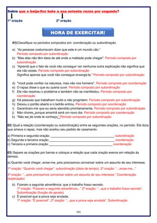191
01)Classifique os períodos compostos em: coordenação ou subordinação.
a) “As pessoas costumavam dizer que este é um mundo cão.”
Período composto por subordinação
b) “Mas elas não têm ideia de até onde a maldade pode chegar". Período composto por
subordinação
c) “Aprendi que o fato de você não conseguir ver nenhuma outra explicação não significa que
ela não exista. Período composto por subordinação
Significa apenas que você não consegue enxergá-la.” Período composto por subordinação
d) "Você pode confiar na natureza, mas não nos homens". Período composto por coordenação
e) O rapaz disse o que eu queria ouvir. Período composto por subordinação
f) Ele não resolveu o problema e também não se manifestou. Período composto por
coordenação
g) Há pessoas que trabalham muito e não progridem. Período composto por subordinação
h) Deixou o portão aberto e o ladrão entrou. Período composto por coordenação
i) Garantiram-me que eu seria atendido prioritariamente. Período composto por subordinação
j) Não chores, porque amanhã será um novo dia. Período composto por coordenação
k) “Não sei de onde te conheço.” Período composto por subordinação
02) Qual a relação (coordenação ou subordinação) entre as seguintes orações, no período: Ela dizia
que amava o rapaz, mas não aceitou seu pedido de casamento.
a) Primeira e segunda oração. ____________________________________ subordinação
b) Segunda e terceira oração _____________________________________ coordenação
c) Terceira e primeira oração ____________________________________ coordenação
03) Separe as orações por barras e coloque a relação que cada oração exerce em relação às
demais.
a) Quando você chegar, avise-me, pois precisamos conversar sobre um assunto de seu interesse.
1ª oração: “Quando você chegar”: subordinação (ideia de tempo), 2ª oração: “...avise-me...”
3ª oração: “...pois precisamos conversar sobre um assunto de seu interesse.” Coordenação
(explicação)
b) Fizeram a seguinte advertência: que o trabalho fosso secreto.
1ª oração: “Fizeram a seguinte advertência...” 2ª oração: “...que o trabalho fosso secreto”.
Subordinação (função de aposto)
c) É possível que a prova seja anulada.
1ª oração: “É possível”, 2ª oração: “...que a prova seja anulada”. Subordinação
 