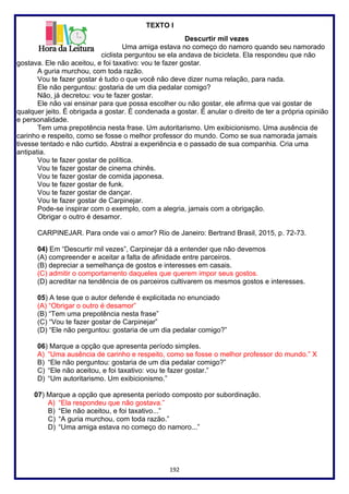 192
TEXTO I
Descurtir mil vezes
Uma amiga estava no começo do namoro quando seu namorado
ciclista perguntou se ela andava de bicicleta. Ela respondeu que não
gostava. Ele não aceitou, e foi taxativo: vou te fazer gostar.
A guria murchou, com toda razão.
Vou te fazer gostar é tudo o que você não deve dizer numa relação, para nada.
Ele não perguntou: gostaria de um dia pedalar comigo?
Não, já decretou: vou te fazer gostar.
Ele não vai ensinar para que possa escolher ou não gostar, ele afirma que vai gostar de
qualquer jeito. É obrigada a gostar. É condenada a gostar. É anular o direito de ter a própria opinião
e personalidade.
Tem uma prepotência nesta frase. Um autoritarismo. Um exibicionismo. Uma ausência de
carinho e respeito, como se fosse o melhor professor do mundo. Como se sua namorada jamais
tivesse tentado e não curtido. Abstrai a experiência e o passado de sua companhia. Cria uma
antipatia.
Vou te fazer gostar de política.
Vou te fazer gostar de cinema chinês.
Vou te fazer gostar de comida japonesa.
Vou te fazer gostar de funk.
Vou te fazer gostar de dançar.
Vou te fazer gostar de Carpinejar.
Pode-se inspirar com o exemplo, com a alegria, jamais com a obrigação.
Obrigar o outro é desamor.
CARPINEJAR. Para onde vai o amor? Rio de Janeiro: Bertrand Brasil, 2015, p. 72-73.
04) Em “Descurtir mil vezes”, Carpinejar dá a entender que não devemos
(A) compreender e aceitar a falta de afinidade entre parceiros.
(B) depreciar a semelhança de gostos e interesses em casais.
(C) admitir o comportamento daqueles que querem impor seus gostos.
(D) acreditar na tendência de os parceiros cultivarem os mesmos gostos e interesses.
05) A tese que o autor defende é explicitada no enunciado
(A) “Obrigar o outro é desamor”
(B) “Tem uma prepotência nesta frase”
(C) “Vou te fazer gostar de Carpinejar”
(D) “Ele não perguntou: gostaria de um dia pedalar comigo?”
06) Marque a opção que apresenta período simples.
A) “Uma ausência de carinho e respeito, como se fosse o melhor professor do mundo.” X
B) “Ele não perguntou: gostaria de um dia pedalar comigo?”
C) “Ele não aceitou, e foi taxativo: vou te fazer gostar.”
D) “Um autoritarismo. Um exibicionismo.”
07) Marque a opção que apresenta período composto por subordinação.
A) “Ela respondeu que não gostava.”
B) “Ele não aceitou, e foi taxativo...”
C) “A guria murchou, com toda razão.”
D) “Uma amiga estava no começo do namoro...”
 