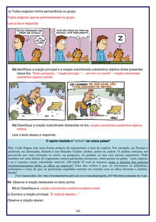 196
e) Todos exigiram minha permanência no grupo.
Todos exigiram que eu permanecesse no grupo.
Leia a tira e responda:
02) Identifique a oração principal e a oração subordinada substantiva objetiva direta presentes
nessa tira. “Estou pensando...” oração principal – “... em tirar um cochilo” – oração subordinada
substantiva objetiva indireta
03) Classifique a oração subordinada destacada na tira. oração subordinada substantiva objetiva
indireta
Leia o texto abaixo e responda:
04. Observe a oração destacada no texto acima:
01) a) Classifique-a. oração subordinada substantiva objetiva direta
b) Escreva a oração principal. ”E você já reparou...”
Observe a citação abaixo:
 