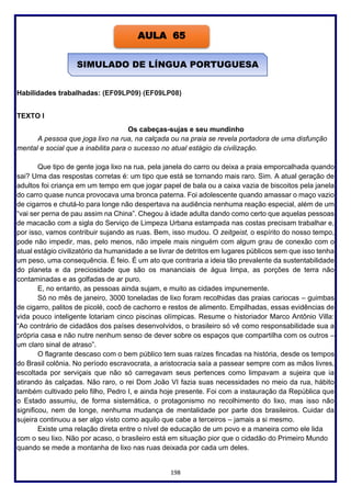 198
Habilidades trabalhadas: (EF09LP09) (EF09LP08)
TEXTO I
Os cabeças-sujas e seu mundinho
A pessoa que joga lixo na rua, na calçada ou na praia se revela portadora de uma disfunção
mental e social que a inabilita para o sucesso no atual estágio da civilização.
Que tipo de gente joga lixo na rua, pela janela do carro ou deixa a praia emporcalhada quando
sai? Uma das respostas corretas é: um tipo que está se tornando mais raro. Sim. A atual geração de
adultos foi criança em um tempo em que jogar papel de bala ou a caixa vazia de biscoitos pela janela
do carro quase nunca provocava uma bronca paterna. Foi adolescente quando amassar o maço vazio
de cigarros e chutá-lo para longe não despertava na audiência nenhuma reação especial, além de um
“vai ser perna de pau assim na China”. Chegou à idade adulta dando como certo que aquelas pessoas
de macacão com a sigla do Serviço de Limpeza Urbana estampada nas costas precisam trabalhar e,
por isso, vamos contribuir sujando as ruas. Bem, isso mudou. O zeitgeist, o espírito do nosso tempo,
pode não impedir, mas, pelo menos, não impele mais ninguém com algum grau de conexão com o
atual estágio civilizatório da humanidade a se livrar de detritos em lugares públicos sem que isso tenha
um peso, uma consequência. É feio. É um ato que contraria a ideia tão prevalente da sustentabilidade
do planeta e da preciosidade que são os mananciais de água limpa, as porções de terra não
contaminadas e as golfadas de ar puro.
E, no entanto, as pessoas ainda sujam, e muito as cidades impunemente.
Só no mês de janeiro, 3000 toneladas de lixo foram recolhidas das praias cariocas – guimbas
de cigarro, palitos de picolé, cocô de cachorro e restos de alimento. Empilhadas, essas evidências de
vida pouco inteligente lotariam cinco piscinas olímpicas. Resume o historiador Marco Antônio Villa:
“Ao contrário de cidadãos dos países desenvolvidos, o brasileiro só vê como responsabilidade sua a
própria casa e não nutre nenhum senso de dever sobre os espaços que compartilha com os outros –
um claro sinal de atraso”.
O flagrante descaso com o bem público tem suas raízes fincadas na história, desde os tempos
do Brasil colônia. No período escravocrata, a aristocracia saía a passear sempre com as mãos livres,
escoltada por serviçais que não só carregavam seus pertences como limpavam a sujeira que ia
atirando às calçadas. Não raro, o rei Dom João VI fazia suas necessidades no meio da rua, hábito
também cultivado pelo filho, Pedro I, e ainda hoje presente. Foi com a instauração da República que
o Estado assumiu, de forma sistemática, o protagonismo no recolhimento do lixo, mas isso não
significou, nem de longe, nenhuma mudança de mentalidade por parte dos brasileiros. Cuidar da
sujeira continuou a ser algo visto como aquilo que cabe a terceiros – jamais a si mesmo.
Existe uma relação direta entre o nível de educação de um povo e a maneira como ele lida
com o seu lixo. Não por acaso, o brasileiro está em situação pior que o cidadão do Primeiro Mundo
quando se mede a montanha de lixo nas ruas deixada por cada um deles.
AULA 65
SIMULADO DE LÍNGUA PORTUGUESA
 