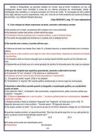 199
Desde a Antiguidade, as grandes cidades do mundo, que já foram insalubres um dia, só
conseguiram deixar essa condição à custa de um intenso processo de urbanização, aliado à
mobilização dos cidadãos e a severas punições em forma de multa. “A concepção do bem público
como algo valoroso nunca é espontânea, mas, sim, fruto de um forte empenho por parte do Estado e
das famílias”, diz o filósofo Roberto Romano.
(Veja 09/03/2011, pág. 72 / com adaptações)
1) Com relação às ideias expressas no texto, assinale a afirmativa correta:
A) De acordo com o texto, as pessoas têm cuidado com o lixo produzido.
B) As pessoas cuidam das praias, evitam deixá-las sujas.
C) O brasileiro não se preocupa com o espaço público, o que é sinal de atraso.
D) Faz parte da educação dos brasileiros o cuidado com a seleção do lixo.
2) De acordo com o texto, é correto afirmar que:
A) Infere-se do texto que desde Dom João VI, o Estado assumiu a responsabilidade com a limpeza
pública.
B) Considerar o bem público como algo de valor não é espontâneo, depende do empenho do estado
e das famílias.
C) O brasileiro está na mesma situação que os países desenvolvidos quanto ao lixo deixado nas
ruas.
D) Depreende-se do texto que só a atual geração de adultos foi educada para não sujar os espaços
3) No que diz respeito aos aspectos gramaticais, assinale a alternativa correta:
A) O pronome “lo” em “chutá-lo” (1º§) refere-se a “adolescente”.
B) A palavra “bronca” (linha 4) tem sentido equivalente a “repreensão”.
C) O sujeito do verbo “sujam” (2º§) é “as cidades”.
D) “Civilizatório” e “espírito” têm acento gráfico obedecendo à mesma regra de acentuação.
4) Assinale a alternativa correta quanto à ortografia, à acentuação gráfica, ao vocabulário
usado no texto:
A) As palavras “além”, “civilizatório” são acentuadas, respectivamente, pelas mesmas razões que
“próprios”, “ninguém”.
B) “O flagrante descaso com o bem público...” A palavra grifada pode ser substituída por “desdém”
mantendo o sentido.
C) Estaria correta a frase se substituir “flagrante” por “fragrante” na frase que inicia o 4º§; “O
flagrante descaso com o bem público...” ficando assim: “O fragrante descaso...”
D) As aspas usadas no texto: “vai ser perna de pau lá na China” destacam citação de um historiador.
5) quantas orações existem no seguinte período: “Que tipo de gente joga lixo na rua, pela janela do
carro ou deixa a praia emporcalhada quando sai? “
A) 3 B) 2 C) 4 D) 5
6) O texto acima pode ser classificado como:
A) dissertativo B) narrativo
 
