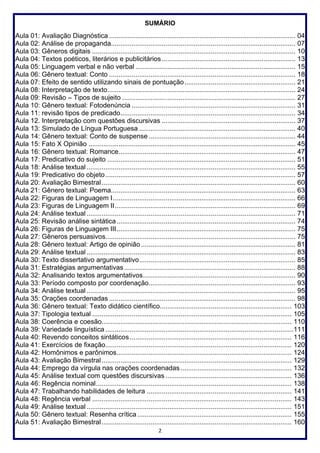 2
SUMÁRIO
Aula 01: Avaliação Diagnóstica ................................................................................................... 04
Aula 02: Análise de propaganda.................................................................................................. 07
Aula 03: Gêneros digitais ............................................................................................................ 10
Aula 04: Textos poéticos, literários e publicitários....................................................................... 13
Aula 05: Linguagem verbal e não verbal ..................................................................................... 15
Aula 06: Gênero textual: Conto ................................................................................................... 18
Aula 07: Efeito de sentido utilizando sinais de pontuação........................................................... 21
Aula 08: Interpretação de texto.................................................................................................... 24
Aula 09: Revisão – Tipos de sujeito ............................................................................................ 27
Aula 10: Gênero textual: Fotodenúncia ....................................................................................... 31
Aula 11: revisão tipos de predicado............................................................................................. 34
Aula 12. Interpretação com questões discursivas ....................................................................... 37
Aula 13: Simulado de Língua Portuguesa ................................................................................... 40
Aula 14: Gênero textual: Conto de suspense .............................................................................. 44
Aula 15: Fato X Opinião .............................................................................................................. 45
Aula 16: Gênero textual: Romance.............................................................................................. 47
Aula 17: Predicativo do sujeito .................................................................................................... 51
Aula 18: Análise textual............................................................................................................... 55
Aula 19: Predicativo do objeto..................................................................................................... 57
Aula 20: Avaliação Bimestral....................................................................................................... 60
Aula 21: Gênero textual: Poema.................................................................................................. 63
Aula 22: Figuras de Linguagem I................................................................................................. 66
Aula 23: Figuras de Linguagem II................................................................................................ 69
Aula 24: Análise textual ............................................................................................................... 71
Aula 25: Revisão análise sintática............................................................................................... 74
Aula 26: Figuras de Linguagem III............................................................................................... 75
Aula 27: Gêneros persuasivos..................................................................................................... 75
Aula 28: Gênero textual: Artigo de opinião .................................................................................. 81
Aula 29: Análise textual............................................................................................................... 83
Aula 30: Texto dissertativo argumentativo................................................................................... 85
Aula 31: Estratégias argumentativas........................................................................................... 88
Aula 32: Analisando textos argumentativos................................................................................. 90
Aula 33: Período composto por coordenação.............................................................................. 93
Aula 34: Análise textual ............................................................................................................... 95
Aula 35: Orações coordenadas ................................................................................................... 98
Aula 36: Gênero textual: Texto didático científico...................................................................... 103
Aula 37: Tipologia textual .......................................................................................................... 105
Aula 38: Coerência e coesão..................................................................................................... 110
Aula 39: Variedade linguística ....................................................................................................111
Aula 40: Revendo conceitos sintáticos...................................................................................... 116
Aula 41: Exercícios de fixação................................................................................................... 120
Aula 42: Homônimos e parônimos............................................................................................. 124
Aula 43: Avaliação Bimestral..................................................................................................... 129
Aula 44: Emprego da vírgula nas orações coordenadas ........................................................... 132
Aula 45: Análise textual com questões discursivas ................................................................... 136
Aula 46: Regência nominal........................................................................................................ 138
Aula 47: Trabalhando habilidades de leitura ............................................................................. 141
Aula 48: Regência verbal .......................................................................................................... 143
Aula 49: Análise textual ............................................................................................................. 151
Aula 50: Gênero textual: Resenha crítica .................................................................................. 155
Aula 51: Avaliação Bimestral..................................................................................................... 160
 