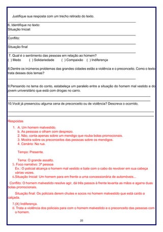 20
Justifique sua resposta com um trecho retirado do texto.
______________________________________________________________________
6. Identifique no texto:
Situação Inicial:
______________________________________________________________________
Conflito:
______________________________________________________________________
Situação final
______________________________________________________________________
7. Qual é o sentimento das pessoas em relação ao homem?
( ) Medo ( ) Solidariedade ( ) Compaixão ( ) Indiferença
8.Dentre os inúmeros problemas das grandes cidades estão a violência e o preconceito. Como o texto
trata desses dois temas?
______________________________________________________________________
9.Pensando no tema do conto, estabeleça um paralelo entre a situação do homem mal vestido e do
jovem universitário que está com drogas no carro.
______________________________________________________________________________
______________________________________________________________________________
10.Você já presenciou alguma cena de preconceito ou de violência? Descreva o ocorrido.
________________________________________________________________________________
________________________________________________________________________________
Respostas
1. A. Um homem malvestido.
b. As pessoas o olham com desprezo.
2. Não, conta apenas sobre um mendigo que rouba bolas promocionais.
3. Mostra sobre os preconceitos das pessoas sobre os mendigos.
4. Cenário: Na rua.
Tempo: Presente.
Tema: O grande assalto.
5. Foco narrativo: 3ª pessoa
Ex.: O policial alcança o homem mal vestido e bate com o cabo do revolver em sua cabeça
várias vezes.
6.Situação Inicial: Um homem para em frente a uma concessionária de automóveis...
Conflito: O homem malvestido resolve agir, dá três passos à frente levanta as mãos e agarra duas
bolas promocionais.
Situação final: Os policiais derem chutes e socos no homem malvestido que está caído a
calçada.
7.(X) Indiferença.
8. Trata a violência dos policiais para com o homem malvestido e o preconceito das pessoas com
o homem.
 