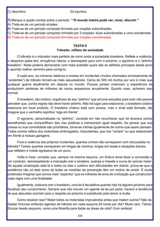 200
C) descritivo D) injuntivo
7) Marque a opção correta sobre o período: ““O mundo inteiro pode ver, rever, discutir.”
A) Trata-se de um período simples.
B) Trata-se de um período composto formado por orações subordinadas.
C) Trata-se de um período composto formado por 3 orações: duas subordinadas e uma coordenada.
D) Trata-se de um período composto formado por orações coordenadas.
TEXTO II
Trânsito: reflexo da sociedade
O trânsito é o indicador mais perfeito de como anda a sociedade brasileira. Reflete a violência,
o desprezo pelas leis, arrogância néscia, o desrespeito para com o próximo, o egoísmo e o “jeitinho
brasileiro”. Nada poderia demonstrar com mais exatidão quais são os defeitos principais desse povo
e apontar melhor caminho para corrigi-lo.
A cada ano, os números relativos a mortes em incidentes (muitos chamados erroneamente de
“acidentes”) de trânsito tornam-se mais assustadores. Cerca de 500 mil mortos por ano é mais que
qualquer guerra atualmente em disputa no mundo. Poucos países vivenciam a experiência de
produzirem centenas de milhares de novos assassinos anualmente. Quanto mais, acharem isso
normal.
O brasileiro, tão criativo, orgulhoso de seu “jeitinho” que arruma soluções para tudo não parece
perceber que, contra regras não deve haver jeitinho. Não há lugar para estacionar, o brasileiro criativo
estaciona em local proibido. O brasileiro criativo está com pressa, mas o sinal está fechado, ele
imagina que o vermelho significa “siga em frente”.
O egoísmo, personalizado no “jeitinho”, consiste em não reconhecer que há diversos outros
semelhantes que compartilham das vias públicas e mereceriam igual respeito. Ao pensar que sua
pressa ou sua comodidade são prioritárias, torna-se vítimas igualmente de outros que assim pensam.
Todos somos reféns dos motoristas embriagados, imprudentes, que nos “cortam” ou que estacionam
em frente a nossas garagens.
Fora a violência dos próprios incidentes, quantos crimes não começaram com discussões no
trânsito? Tantos quantos começaram em brigas de vizinhos, brigas em boate e situações banais,
que refletem a índole agressiva de um povo.
Volta e meia, constato que, sempre na mesma esquina, um ônibus tenta fazer a conversão e
um condutor, desrespeitando a marcação sob a sinaleira, avança e impede a curva do veículo maior.
Se aquela sinalização está lá e todos os dias o coletivo tem dificuldades em dobrar, prova-se que a
existência não só dela como de todas as medidas de prevenção têm um motivo de existir. É muita
pretensão imaginar que somos mais “espertos” que os milhares de anos de civilização que construíram
cada regra com uma finalidade.
Igualmente, costuma crer o brasileiro, uma lei é facultativa quando não há alguém próximo para
fiscalizar seu cumprimento. Sempre que não houver um agente da lei por perto, haverá a tendência
de que absurdos ocorram pois o respeito ao próximo é substituído pelo temor à multa.
Como resolver isso? Matar todos os motoristas imprudentes antes que matem outros? Não dá.
Gastar fortunas enfiando agentes de trânsito em cada esquina 24 horas por dia? Muito caro. Talvez.
Educar desde pequeno, como uma filosofia para todas as áreas da vida? Com certeza!
 