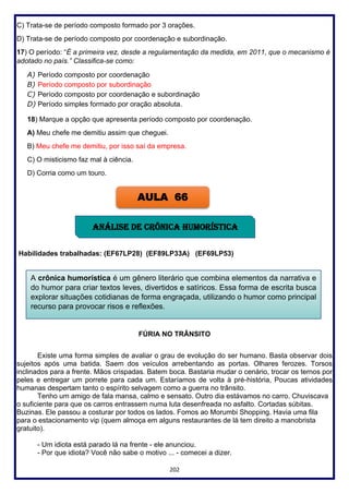 202
C) Trata-se de período composto formado por 3 orações.
D) Trata-se de período composto por coordenação e subordinação.
17) O período: “É a primeira vez, desde a regulamentação da medida, em 2011, que o mecanismo é
adotado no país.” Classifica-se como:
A) Período composto por coordenação
B) Período composto por subordinação
C) Período composto por coordenação e subordinação
D) Período simples formado por oração absoluta.
18) Marque a opção que apresenta período composto por coordenação.
A) Meu chefe me demitiu assim que cheguei.
B) Meu chefe me demitiu, por isso saí da empresa.
C) O misticismo faz mal à ciência.
D) Corria como um touro.
Habilidades trabalhadas: (EF67LP28) (EF89LP33A) (EF69LP53)
FÚRIA NO TRÂNSITO
Existe uma forma simples de avaliar o grau de evolução do ser humano. Basta observar dois
sujeitos após uma batida. Saem dos veículos arrebentando as portas. Olhares ferozes. Torsos
inclinados para a frente. Mãos crispadas. Batem boca. Bastaria mudar o cenário, trocar os ternos por
peles e entregar um porrete para cada um. Estaríamos de volta à pré-história, Poucas atividades
humanas despertam tanto o espírito selvagem como a guerra no trânsito.
Tenho um amigo de fala mansa, calmo e sensato. Outro dia estávamos no carro. Chuviscava
o suficiente para que os carros entrassem numa luta desenfreada no asfalto. Cortadas súbitas.
Buzinas. Ele passou a costurar por todos os lados. Fomos ao Morumbi Shopping. Havia uma fila
para o estacionamento vip (quem almoça em alguns restaurantes de lá tem direito a manobrista
gratuito).
- Um idiota está parado lá na frente - ele anunciou.
- Por que idiota? Você não sabe o motivo ... - comecei a dizer.
AULA 66
ANÁLISE DE CRÔNICA humorística
A crônica humorística é um gênero literário que combina elementos da narrativa e
do humor para criar textos leves, divertidos e satíricos. Essa forma de escrita busca
explorar situações cotidianas de forma engraçada, utilizando o humor como principal
recurso para provocar risos e reflexões.
 