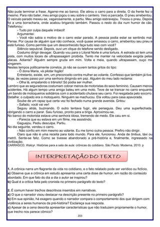 203
Não pude terminar a frase. Agarrei-me ao banco. Ele atirou o carro para a direita. O da frente fez o
mesmo. Para não bater, meu amigo jogou o seu sobre o canteiro. Veio a pancada. O pneu arrebentou.
O veículo parado mexeu-se, vagarosamente, e partiu. Meu amigo esbravejou. Trocou o pneu. Depois
foi a uma borracharia, onde acabou brigando também. Passou o resto do dia num humor de cão.
Telefonou:
- Tudo por culpa daquele imbecil!
Argumentei:
- Você não sabia o motivo de o carro estar parado. A pessoa podia estar se sentindo mal.
Pense. Por causa de alguém que não conhece, você quase amassou o carro, arrebentou seu pneu e
está furioso. Como permite que um desconhecido faça tudo isso com você?
Silêncio sepulcral. Depois, ouvi um clique do telefone sendo desligado.
Costumo dirigir devagar. Quando vou para o Litoral Norte é uma tortura. A estrada só tem uma
pista, com muitos locais de ultrapassagem proibida. Tento me manter na velocidade exigida pelas
placas. Adianta? Alguém sempre gruda em mim. Volta e meia, quando ultrapassam, ouço me
xingarem.
Nestes tempos politicamente corretos, já não se ouvem tantos gritos do tipo:
- Ô dona Maria, vá pilotar fogão!
Entretanto, existe, sim, um preconceito contra mulher ao volante. Confesso que também já tive.
Hoje, às vezes passo por uma senhora dirigindo em paz. Alguém do meu lado reclama:
- Olha lá, empatando o trânsito! Só podia ser mulher.
Lembro que as seguradoras costumam cobrar menos de motoristas do sexo feminino. Causam menos
acidentes. Há algum tempo uma amiga bateu em uma moto. Teve de se trancar no carro enquanto
um bando de motoqueiros solidários com o acidentado chutava seu carro. Foi resgatada pelo socorro.
Detalhe: o culpado era o motoqueiro. Ninguém se machucou. Ela voltou para casa apavorada.
Soube de um rapaz que certa vez foi fechado numa grande avenida. Gritou:
- Safado, você vai ver!
Seguiu atrás, buzinando. O outro tentava fugir, ele perseguia. Deu uma superfechada,
obrigando o carro a parar. Saiu furioso, pronto para a briga. Aproximou-se.
No banco do motorista estava uma senhora idosa, tremendo de medo. Ele caiu em si.
- Parecia que eu estava em um filme, me assistindo.
Gaguejou. Pediu desculpa. Partiu.
No dia seguinte, vendeu o carro.
- Não confio em mim mesmo ao volante. Eu me torno outra pessoa. Prefiro não dirigir.
Claro que não é uma receita para todo mundo. Para ele, funcionou. Anda de ônibus, táxi ou
metrô. Sente-se feliz. Como se tivesse abandonado a pré-história e, finalmente, ingressado na
civilização.
CARRASCO, Walcyr. Histórias para a sala de aula: crônicas do cotidiano. São Paulo: Moderna, 2010. p
1. A crônica narra um flagrante da vida no cotidiano, e o fato relatado pode ser verídico ou fictício.
a) Observe que a crônica em estudo apresenta uma certa dose de humor, em razão do conteúdo
abordado. Em que fato do dia a dia o autor se inspirou?
b) Qual é a crítica feita pelo cronista no primeiro parágrafo do texto?
2. É comum haver trechos descritivos inseridos em narrativas.
a) O que o narrador visou destacar na descrição presente no primeiro parágrafo?
b) Em sua opinião, há exagero quando o narrador compara o comportamento dos que dirigem com
violência a seres humanos da pré-história? Esclareça sua resposta.
c) Apesar de a cena descrita apresentar características que não traduzem propriamente o humor,
que trecho nos parece cômico?
 
