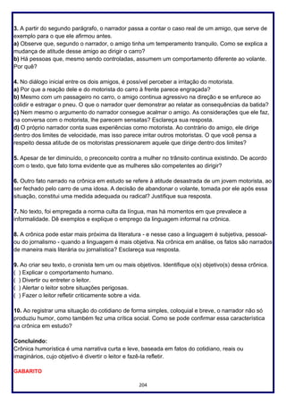 204
3. A partir do segundo parágrafo, o narrador passa a contar o caso real de um amigo, que serve de
exemplo para o que ele afirmou antes.
a) Observe que, segundo o narrador, o amigo tinha um temperamento tranquilo. Como se explica a
mudança de atitude desse amigo ao dirigir o carro?
b) Há pessoas que, mesmo sendo controladas, assumem um comportamento diferente ao volante.
Por quê?
4. No diálogo inicial entre os dois amigos, é possível perceber a irritação do motorista.
a) Por que a reação dele e do motorista do carro à frente parece engraçada?
b) Mesmo com um passageiro no carro, o amigo continua agressivo na direção e se enfurece ao
colidir e estragar o pneu. O que o narrador quer demonstrar ao relatar as consequências da batida?
c) Nem mesmo o argumento do narrador consegue acalmar o amigo. As considerações que ele faz,
na conversa com o motorista, lhe parecem sensatas? Esclareça sua resposta.
d) O próprio narrador conta suas experiências como motorista. Ao contrário do amigo, ele dirige
dentro dos limites de velocidade, mas isso parece irritar outros motoristas. O que você pensa a
respeito dessa atitude de os motoristas pressionarem aquele que dirige dentro dos limites?
5. Apesar de ter diminuído, o preconceito contra a mulher no trânsito continua existindo. De acordo
com o texto, que fato toma evidente que as mulheres são competentes ao dirigir?
6. Outro fato narrado na crônica em estudo se refere à atitude desastrada de um jovem motorista, ao
ser fechado pelo carro de uma idosa. A decisão de abandonar o volante, tomada por ele após essa
situação, constitui uma medida adequada ou radical? Justifique sua resposta.
7. No texto, foi empregada a norma culta da língua, mas há momentos em que prevalece a
informalidade. Dê exemplos e explique o emprego da linguagem informal na crônica.
8. A crônica pode estar mais próxima da literatura - e nesse caso a linguagem é subjetiva, pessoal-
ou do jornalismo - quando a linguagem é mais objetiva. Na crônica em análise, os fatos são narrados
de maneira mais literária ou jornalística? Esclareça sua resposta.
9. Ao criar seu texto, o cronista tem um ou mais objetivos. Identifique o(s) objetivo(s) dessa crônica.
( ) Explicar o comportamento humano.
( ) Divertir ou entreter o leitor.
( ) Alertar o leitor sobre situações perigosas.
( ) Fazer o leitor refletir criticamente sobre a vida.
10. Ao registrar uma situação do cotidiano de forma simples, coloquial e breve, o narrador não só
produziu humor, como também fez uma crítica social. Como se pode confirmar essa característica
na crônica em estudo?
Concluindo:
Crônica humorística é uma narrativa curta e leve, baseada em fatos do cotidiano, reais ou
imaginários, cujo objetivo é divertir o leitor e fazê-la refletir.
GABARITO
 
