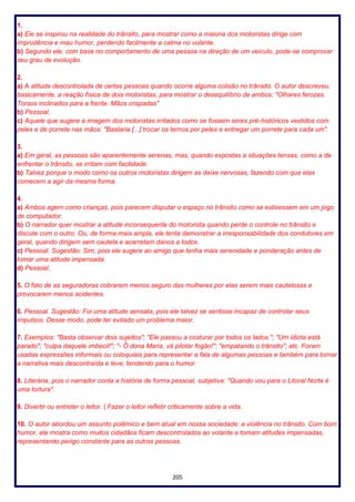 205
1.
a) Ele se inspirou na realidade do trânsito, para mostrar como a maioria dos motoristas dirige com
imprudência e mau humor, perdendo facilmente a calma no volante.
b) Segundo ele, com base no comportamento de uma pessoa na direção de um veículo, pode-se comprovar
seu grau de evolução.
2.
a) A atitude descontrolada de certas pessoas quando ocorre alguma colisão no trânsito. O autor descreveu,
basicamente, a reação física de dois motoristas, para mostrar o desequilíbrio de ambos: "Olhares ferozes.
Torsos inclinados para a frente. Mãos crispadas"
b) Pessoal.
c) Aquele que sugere a imagem dos motoristas irritados como se fossem seres pré-históricos vestidos com
peles e de porrete nas mãos: "Bastaria [...] trocar os ternos por peles e entregar um porrete para cada um".
3.
a) Em geral, as pessoas são aparentemente serenas, mas, quando expostas a situações tensas, como a de
enfrentar o trânsito, se irritam com facilidade.
b) Talvez porque o modo como os outros motoristas dirigem as deixe nervosas, fazendo com que elas
comecem a agir da mesma forma.
4.
a) Ambos agem como crianças, pois parecem disputar o espaço no trânsito como se estivessem em um jogo
de computador.
b) O narrador quer mostrar a atitude inconsequente do motorista quando perde o controle no trânsito e
discute com o outro. Ou, de forma mais ampla, ele tenta demonstrar a irresponsabilidade dos condutores em
geral, quando dirigem sem cautela e acarretam danos a todos.
c) Pessoal. Sugestão: Sim, pois ele sugere ao amigo que tenha mais serenidade e ponderação antes de
tomar uma atitude impensada.
d) Pessoal.
5. O fato de as seguradoras cobrarem menos seguro das mulheres por elas serem mais cautelosas e
provocarem menos acidentes.
6. Pessoal. Sugestão: Foi uma atitude sensata, pois ele talvez se sentisse incapaz de controlar seus
impulsos. Desse modo, pode ter evitado um problema maior.
7. Exemplos: "Basta observar dois sujeitos"; "Ele passou a costurar por todos os lados."; "Um idiota está
parado"; "culpa daquele imbecil!"; "- Ô dona Maria, vá pilotar fogão!"; "empatando o trânsito"; etc. Foram
usadas expressões informais ou coloquiais para representar a fala de algumas pessoas e também para tornar
a narrativa mais descontraída e leve, tendendo para o humor.
8. Literária, pois o narrador conta a história de forma pessoal, subjetiva: "Quando vou para o Litoral Norte é
uma tortura".
9. Divertir ou entreter o leitor. | Fazer o leitor refletir criticamente sobre a vida.
10. O autor abordou um assunto polêmico e bem atual em nossa sociedade: a violência no trânsito. Com bom
humor, ele mostra como muitos cidadãos ficam descontrolados ao volante e tomam atitudes impensadas,
representando perigo constante para as outras pessoas.
 