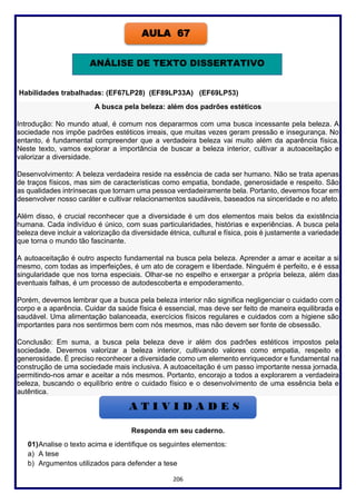 206
Habilidades trabalhadas: (EF67LP28) (EF89LP33A) (EF69LP53)
A busca pela beleza: além dos padrões estéticos
Introdução: No mundo atual, é comum nos depararmos com uma busca incessante pela beleza. A
sociedade nos impõe padrões estéticos irreais, que muitas vezes geram pressão e insegurança. No
entanto, é fundamental compreender que a verdadeira beleza vai muito além da aparência física.
Neste texto, vamos explorar a importância de buscar a beleza interior, cultivar a autoaceitação e
valorizar a diversidade.
Desenvolvimento: A beleza verdadeira reside na essência de cada ser humano. Não se trata apenas
de traços físicos, mas sim de características como empatia, bondade, generosidade e respeito. São
as qualidades intrínsecas que tornam uma pessoa verdadeiramente bela. Portanto, devemos focar em
desenvolver nosso caráter e cultivar relacionamentos saudáveis, baseados na sinceridade e no afeto.
Além disso, é crucial reconhecer que a diversidade é um dos elementos mais belos da existência
humana. Cada indivíduo é único, com suas particularidades, histórias e experiências. A busca pela
beleza deve incluir a valorização da diversidade étnica, cultural e física, pois é justamente a variedade
que torna o mundo tão fascinante.
A autoaceitação é outro aspecto fundamental na busca pela beleza. Aprender a amar e aceitar a si
mesmo, com todas as imperfeições, é um ato de coragem e liberdade. Ninguém é perfeito, e é essa
singularidade que nos torna especiais. Olhar-se no espelho e enxergar a própria beleza, além das
eventuais falhas, é um processo de autodescoberta e empoderamento.
Porém, devemos lembrar que a busca pela beleza interior não significa negligenciar o cuidado com o
corpo e a aparência. Cuidar da saúde física é essencial, mas deve ser feito de maneira equilibrada e
saudável. Uma alimentação balanceada, exercícios físicos regulares e cuidados com a higiene são
importantes para nos sentirmos bem com nós mesmos, mas não devem ser fonte de obsessão.
Conclusão: Em suma, a busca pela beleza deve ir além dos padrões estéticos impostos pela
sociedade. Devemos valorizar a beleza interior, cultivando valores como empatia, respeito e
generosidade. É preciso reconhecer a diversidade como um elemento enriquecedor e fundamental na
construção de uma sociedade mais inclusiva. A autoaceitação é um passo importante nessa jornada,
permitindo-nos amar e aceitar a nós mesmos. Portanto, encorajo a todos a explorarem a verdadeira
beleza, buscando o equilíbrio entre o cuidado físico e o desenvolvimento de uma essência bela e
autêntica.
Responda em seu caderno.
01)Analise o texto acima e identifique os seguintes elementos:
a) A tese
b) Argumentos utilizados para defender a tese
AULA 67
ANÁLISE DE TEXTO DISSERTATIVO
 