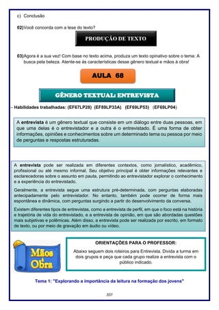 207
c) Conclusão
02)Você concorda com a tese do texto?
03)Agora é a sua vez! Com base no texto acima, produza um texto opinativo sobre o tema: A
busca pela beleza. Atente-se às características desse gênero textual e mãos à obra!
– Habilidades trabalhadas: (EF67LP28) (EF89LP33A) (EF69LP53) (EF69LP04)
Tema 1: "Explorando a importância da leitura na formação dos jovens"
AULA 68
A entrevista é um gênero textual que consiste em um diálogo entre duas pessoas, em
que uma delas é o entrevistador e a outra é o entrevistado. É uma forma de obter
informações, opiniões e conhecimentos sobre um determinado tema ou pessoa por meio
de perguntas e respostas estruturadas.
GÊNERO TEXTUAL: ENTREVISTA
A entrevista pode ser realizada em diferentes contextos, como jornalístico, acadêmico,
profissional ou até mesmo informal. Seu objetivo principal é obter informações relevantes e
esclarecedoras sobre o assunto em pauta, permitindo ao entrevistador explorar o conhecimento
e a experiência do entrevistado.
Geralmente, a entrevista segue uma estrutura pré-determinada, com perguntas elaboradas
antecipadamente pelo entrevistador. No entanto, também pode ocorrer de forma mais
espontânea e dinâmica, com perguntas surgindo a partir do desenvolvimento da conversa.
Existem diferentes tipos de entrevistas, como a entrevista de perfil, em que o foco está na história
e trajetória de vida do entrevistado, e a entrevista de opinião, em que são abordadas questões
mais subjetivas e polêmicas. Além disso, a entrevista pode ser realizada por escrito, em formato
de texto, ou por meio de gravação em áudio ou vídeo.
ORIENTAÇÕES PARA O PROFESSOR:
Abaixo seguem dois roteiros para Entrevista. Divida a turma em
dois grupos e peça que cada grupo realize a entrevista com o
público indicado.
 