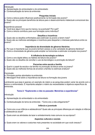 208
Introdução
a. Apresentação do entrevistador e do entrevistado
b. Contextualização do tema da entrevista
Perguntas iniciais
a. Como a leitura pode influenciar positivamente na formação dos jovens?
b. Quais são os principais benefícios da leitura para o desenvolvimento intelectual e emocional dos
jovens?
Experiência pessoal
a. Você teve algum livro que te marcou na juventude? Por quê?
b. Como a leitura contribuiu para sua formação como indivíduo?
Desafios e incentivos
a. Quais são os desafios enfrentados para estimular os jovens a lerem mais?
b. Quais são as melhores estratégias e incentivos para despertar o interesse pela leitura entre os
jovens?
Importância da diversidade de gêneros literários
a. Por que é importante que os jovens tenham acesso a uma variedade de gêneros literários?
b. Como a diversidade de gêneros pode ampliar os horizontes e estimular a empatia nos jovens?
A influência da tecnologia na leitura
a. Como a era digital afetou os hábitos de leitura dos jovens?
b. Quais são os desafios de conciliar o uso da tecnologia e a promoção da leitura?
Parcerias entre escola e família
a. Qual é o papel da escola e da família na promoção da leitura entre os jovens?
b. Quais são as melhores formas de envolver a família no estímulo à leitura?
Conclusão
a. Principais pontos abordados na entrevista
b. Mensagem final sobre a importância da leitura na formação dos jovens
Lembrando que esse é apenas um exemplo de roteiro e as perguntas podem variar de acordo com o
tema e o entrevistado. É importante adaptar o roteiro às necessidades e objetivos específicos da
entrevista.
Tema 2: "Explorando a vida no passado: Memórias e experiências"
Introdução
a. Apresentação do entrevistador e do entrevistado
b. Contextualização do tema da entrevista - "Como era a vida antigamente?"
Infância e juventude
a. Como era a sua infância e adolescência? Quais são as principais diferenças em relação à infância
e adolescência atual?
b. Quais eram as atividades de lazer e entretenimento mais comuns na sua época?
Aspectos culturais e sociais
a. Quais eram os valores e costumes mais presentes na sociedade em que você cresceu?
 
