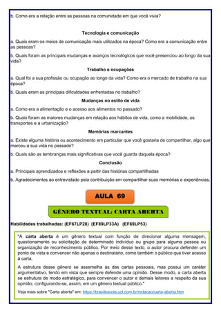 209
b. Como era a relação entre as pessoas na comunidade em que você vivia?
Tecnologia e comunicação
a. Quais eram os meios de comunicação mais utilizados na época? Como era a comunicação entre
as pessoas?
b. Quais foram as principais mudanças e avanços tecnológicos que você presenciou ao longo da sua
vida?
Trabalho e ocupações
a. Qual foi a sua profissão ou ocupação ao longo da vida? Como era o mercado de trabalho na sua
época?
b. Quais eram as principais dificuldades enfrentadas no trabalho?
Mudanças no estilo de vida
a. Como era a alimentação e o acesso aos alimentos no passado?
b. Quais foram as maiores mudanças em relação aos hábitos de vida, como a mobilidade, os
transportes e a urbanização?
Memórias marcantes
a. Existe alguma história ou acontecimento em particular que você gostaria de compartilhar, algo que
marcou a sua vida no passado?
b. Quais são as lembranças mais significativas que você guarda daquela época?
Conclusão
a. Principais aprendizados e reflexões a partir das histórias compartilhadas
b. Agradecimentos ao entrevistado pela contribuição em compartilhar suas memórias e experiências.
Habilidades trabalhadas: (EF67LP28) (EF89LP33A) (EF69LP53)
AULA 69
GÊNERO TEXTUAL: CARTA ABERTA
"A carta aberta é um gênero textual com função de direcionar alguma mensagem,
questionamento ou solicitação de determinado indivíduo ou grupo para alguma pessoa ou
organização de reconhecimento público. Por meio desse texto, o autor procura defender um
ponto de vista e convencer não apenas o destinatário, como também o público que tiver acesso
à carta.
A estrutura desse gênero se assemelha às das cartas pessoais, mas possui um caráter
argumentativo, tendo em vista que sempre defende uma opinião. Desse modo, a carta aberta
se estrutura de modo estratégico, para convencer o autor e demais leitores a respeito da sua
opinião, configurando-se, assim, em um gênero textual público."
Veja mais sobre "Carta aberta" em: https://brasilescola.uol.com.br/redacao/carta-aberta.htm
 