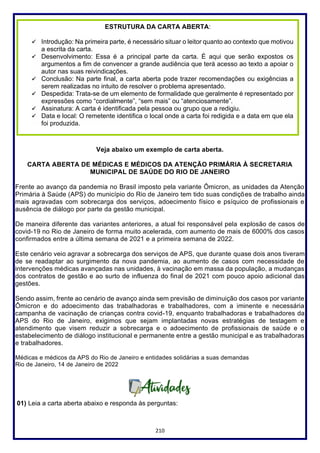 210
Veja abaixo um exemplo de carta aberta.
CARTA ABERTA DE MÉDICAS E MÉDICOS DA ATENÇÃO PRIMÁRIA À SECRETARIA
MUNICIPAL DE SAÚDE DO RIO DE JANEIRO
Frente ao avanço da pandemia no Brasil imposto pela variante Ômicron, as unidades da Atenção
Primária à Saúde (APS) do município do Rio de Janeiro tem tido suas condições de trabalho ainda
mais agravadas com sobrecarga dos serviços, adoecimento físico e psíquico de profissionais e
ausência de diálogo por parte da gestão municipal.
De maneira diferente das variantes anteriores, a atual foi responsável pela explosão de casos de
covid-19 no Rio de Janeiro de forma muito acelerada, com aumento de mais de 6000% dos casos
confirmados entre a última semana de 2021 e a primeira semana de 2022.
Este cenário veio agravar a sobrecarga dos serviços de APS, que durante quase dois anos tiveram
de se readaptar ao surgimento da nova pandemia, ao aumento de casos com necessidade de
intervenções médicas avançadas nas unidades, à vacinação em massa da população, a mudanças
dos contratos de gestão e ao surto de influenza do final de 2021 com pouco apoio adicional das
gestões.
Sendo assim, frente ao cenário de avanço ainda sem previsão de diminuição dos casos por variante
Ômicron e do adoecimento das trabalhadoras e trabalhadores, com a iminente e necessária
campanha de vacinação de crianças contra covid-19, enquanto trabalhadoras e trabalhadores da
APS do Rio de Janeiro, exigimos que sejam implantadas novas estratégias de testagem e
atendimento que visem reduzir a sobrecarga e o adoecimento de profissionais de saúde e o
estabelecimento de diálogo institucional e permanente entre a gestão municipal e as trabalhadoras
e trabalhadores.
Médicas e médicos da APS do Rio de Janeiro e entidades solidárias a suas demandas
Rio de Janeiro, 14 de Janeiro de 2022
01) Leia a carta aberta abaixo e responda às perguntas:
ESTRUTURA DA CARTA ABERTA:
✓ Introdução: Na primeira parte, é necessário situar o leitor quanto ao contexto que motivou
a escrita da carta.
✓ Desenvolvimento: Essa é a principal parte da carta. É aqui que serão expostos os
argumentos a fim de convencer a grande audiência que terá acesso ao texto a apoiar o
autor nas suas reivindicações.
✓ Conclusão: Na parte final, a carta aberta pode trazer recomendações ou exigências a
serem realizadas no intuito de resolver o problema apresentado.
✓ Despedida: Trata-se de um elemento de formalidade que geralmente é representado por
expressões como “cordialmente”, “sem mais” ou “atenciosamente”.
✓ Assinatura: A carta é identificada pela pessoa ou grupo que a redigiu.
✓ Data e local: O remetente identifica o local onde a carta foi redigida e a data em que ela
foi produzida.
 