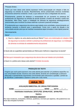 211
a) Qual é o objetivo da carta aberta escrita por Maria? Fazer uma reclamação em relação à falta
de segurança na escola e solicitar a presença de profissionais de segurança e a instalação
de câmeras na entrada do estabelecimento educacional.
_____________________________________________________________________________
b) Quais são as sugestões apresentadas por Maria para melhorar a segurança na escola?
_____________________________________________________________________________
Ela fala que é necessário que a segurança dos alunos deve ser tratada com prioridade.
c) Quem é o público-alvo dessa carta aberta? O diretor da escola.
_____________________________________________________________________________
AVALIAÇÃO BIMESTRAL DE LÍNGUA PORTUGUESA
NOME: __________________________________ SÉRIE: ____ DATA: ___/___/___
Habilidades trabalhadas: (EF67LP28) (EF89LP33A) (EF69LP53)
TEXTO I
COMO SEREMOS AMANHÃ?
Por mais modernos, avançados, biônicos, quânticos, incríveis que sejamos, não poderemos nos
livrar das emoções humanas
"Prezado Diretor,
Venho por meio desta carta aberta expressar minha preocupação em relação à falta de
segurança na entrada da escola. Recentemente, temos presenciado diversos incidentes
envolvendo estranhos rondando o local, o que coloca em risco a integridade dos alunos.
Primeiramente, gostaria de destacar a necessidade de um aumento na presença de
profissionais de segurança na entrada da escola durante o horário de entrada e saída dos
estudantes. Além disso, sugiro a instalação de câmeras de segurança estrategicamente
posicionadas para monitorar as áreas externas e prevenir possíveis ameaças.
É fundamental que a segurança dos alunos seja tratada como prioridade, proporcionando um
ambiente tranquilo e propício para o aprendizado. Conto com o apoio da direção e da
comunidade escolar para que as medidas necessárias sejam tomadas o mais rápido possível.
Atenciosamente,
Maria"
PRODUÇÃO DE TEXTO
Imagine que você queira escrever uma carta aberta para abordar um problema específico na
sua comunidade escolar. Escreva uma carta aberta, levando em consideração a estrutura
adequada e apresentando argumentos convincentes para solucionar a questão. Lembre-se
de identificar o destinatário e assinar a carta com o seu nome.
AULA 70
 