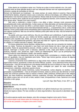 212
Estar aberto às novidades é estar vivo. Fechar-se a elas é morrer estando vivo. Um certo
equilíbrio entre as duas atitudes ajuda a nem ser antiquado demais nem ser superavançadinho,
correndo o perigo de confusões ou ridículo.
Sempre me fascinaram as mudanças – às vezes avanço, às vezes retorno à caverna. Hoje andam
incrivelmente rápidas, atingindo nossos usos e costumes, ciência e tecnologia, com reflexos nas mais
sofisticadas e nas menores coisas com que lidamos. Nossa visão de mundo se transforma, mas penso
que não no mesmo ritmo; então de vez em quando nos pegamos dizendo, como nossas mães ou avós
tanto tempo atrás: “Nossa! Com tudo mudou!”.
Nos usos e costumes a coisa é séria e nos afeta a todos: crianças muito precocemente
sexualizadas pela moda, pela televisão, muitas vezes por mães alienadas, por teorias abstrusas e mal
aplicadas. Se antes namorar era difícil, o primeiro batom rosa-claro aos 15 anos, e não havia pílula
anticoncepcional, hoje talvez amar ande descomplicado demais. (...) Casamentos ( isto é, uniões ditas
estáveis, morar juntos) estão sendo atropelados pela incapacidade de fortalecer laços, construir juntos
com alguma paciência. Não sou de sermos infelizes juntos pelo resto da vida, mas de tentarmos um
pouco mais. (...)
Na saúde, acho que muito melhorou. Sou de uma infância sem antibióticos. A gente sobrevivia
sob os cuidados de mãe, pai, avó, médico de família, aquele que atendia do parto à cirurgia mais
complexa para aqueles dias. Dieta, que hoje se tornou obsessão, era impensável, sobretudo para
crianças, e eu pré-adolescente gordinha, não podia nem falar em “regime” que minha mãe arrancava
os cabelos e o médico sacudia a cabeça: “Nem pensar”.
Em breve estaremos menos doentes: células-tronco e chips vão nos consertar de imediato, ou
evitar os males. Teremos de descobrir o que fazer com tanto tempo de vida a mais que nos será
concedido. Nada de aposentadoria precoce, chinelo e pijama ( isso ainda se usa?). Mas aprender
sempre. Interrogar o mundo, curtir a natureza, saborear a arte, viajar para Marte e outras rimas
exóticas. Passear, criar, divertir-se, viajar ( talvez por teletransporte, feito o pó de pirlimpimpim da
boneca Emília do nosso Monteiro Lobato, que querem castrar).
Quem sabe nos mataremos menos, se as drogas forem controladas e a miséria extinta. Não
creio em igualdade, mas em dignidade para todos. Talvez haja menos guerras, porque de alguma
forma seremos menos violentos.
Leremos unicamente livros eletrônicos ou algo ainda mais moderno. As vastas bibliotecas de
papel serão museus, guardando o cheiro da minha infância, quando – se eu aborrecia minha mãe com
mil perguntas – meu pai me sentava em uma dessas poltronas de couro e botava no meu colo alguma
enciclopédia com figuras de flores, frutas, bichos, protegida por papel de seda amarelado.
Inesquecível, e delicioso, sobretudo quando chovia.
As crianças terão outras memórias, outras brincadeiras, outras alegrias; os adultos, novas
sensações e possibilidades – mas as emoções humanas, estas eu penso que vão demorar a mudar.
Todos vão continuar querendo mais ou menos o mesmo: afeto, presença, sentido para a vida, alegria.
Desta, por mais modernos, avançados, biônicos, quânticos, incríveis, não poderemos esquecer. Ou
não valerá a pena nem um só ano a mais, saúde a mais, brinquedinhos a mais. Seremos uns robôs
cinzentos e sem graça.
Lya Luft. Veja. São Paulo, 2 mar. 2011, p. 24.
Glossário
Abstrusas: obscuras, confusas.
QUESTÃO 01.
Este texto é um artigo de opinião. O artigo de opinião é um gênero textual que visa a promover o
debate de regras e ideias. Por isso constitui um texto argumentativo. Que assunto é abordado nesse
artigo?
A) A autora apenas expõe seus desejos, pois não consegue imaginar como será o futuro.
B) A autora expõe suas ideias sobre as mudanças que ocorrem no mundo de hoje, comparando-as
com as de seu passado, e imagina como será o futuro.
 