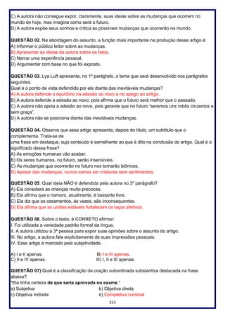 213
C) A autora não consegue expor, claramente, suas ideias sobre as mudanças que ocorrem no
mundo de hoje, mas imagina como será o futuro.
D) A autora expõe seus sonhos e critica as possíveis mudanças que ocorrerão no mundo.
QUESTÃO 02. Na abordagem do assunto, a função mais importante na produção desse artigo é:
A) Informar o público leitor sobre as mudanças.
B) Apresentar as ideias da autora sobre os fatos.
C) Narrar uma experiência pessoal.
D) Argumentar com base no que foi exposto.
QUESTÃO 03. Lya Luft apresenta, no 1º parágrafo, o tema que será desenvolvido nos parágrafos
seguintes.
Qual é o ponto de vista defendido por ela diante das inevitáveis mudanças?
A) A autora defende o equilíbrio na adesão ao novo e no apego ao antigo.
B) A autora defende a adesão ao novo, pois afirma que o futuro será melhor que o passado.
C) A autora não apoia a adesão ao novo, pois garante que no futuro “seremos uns robôs cinzentos e
sem graça”.
D) A autora não se posiciona diante das inevitáveis mudanças.
QUESTÃO 04. Observe que esse artigo apresenta, depois do título, um subtítulo que o
complementa. Trata-se de
uma frase em destaque, cujo conteúdo é semelhante ao que é dito na conclusão do artigo. Qual é o
significado dessa frase?
A) As emoções humanas vão acabar.
B) Os seres humanos, no futuro, serão insensíveis.
C) As mudanças que ocorrerão no futuro nos tornarão biônicos.
D) Apesar das mudanças, nunca vamos ser criaturas sem sentimentos.
QUESTÃO 05. Qual ideia NÃO é defendida pela autora no 3º parágrafo?
A) Ela considera as crianças muito precoces.
B) Ela afirma que o namoro, atualmente, é bastante livre.
C) Ela diz que os casamentos, às vezes, são inconsequentes.
D) Ela afirma que as uniões estáveis fortalecem os laços afetivos.
QUESTÃO 06. Sobre o texto, é CORRETO afirmar:
I. Foi utilizada a variedade padrão formal da língua.
II. A autora utilizou a 3ª pessoa para expor suas opiniões sobre o assunto do artigo.
III. No artigo, a autora fala explicitamente de suas impressões pessoais.
IV. Esse artigo é marcado pela subjetividade.
A) I e II apenas. B) I e III apenas.
C) II e IV apenas. D) I, II e III apenas.
QUESTÃO 07) Qual é a classificação da oração subordinada substantiva destacada na frase
abaixo?
"Ela tinha certeza de que seria aprovada no exame."
a) Subjetiva b) Objetiva direta
c) Objetiva indireta d) Completiva nominal
 