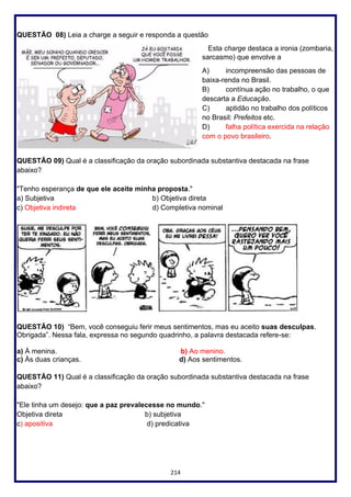 214
QUESTÃO 08) Leia a charge a seguir e responda a questão
Esta charge destaca a ironia (zombaria,
sarcasmo) que envolve a
A) incompreensão das pessoas de
baixa-renda no Brasil.
B) contínua ação no trabalho, o que
descarta a Educação.
C) aptidão no trabalho dos políticos
no Brasil: Prefeitos etc.
D) falha política exercida na relação
com o povo brasileiro.
QUESTÃO 09) Qual é a classificação da oração subordinada substantiva destacada na frase
abaixo?
"Tenho esperança de que ele aceite minha proposta."
a) Subjetiva b) Objetiva direta
c) Objetiva indireta d) Completiva nominal
QUESTÃO 10) “Bem, você conseguiu ferir meus sentimentos, mas eu aceito suas desculpas.
Obrigada”. Nessa fala, expressa no segundo quadrinho, a palavra destacada refere-se:
a) À menina. b) Ao menino.
c) Às duas crianças. d) Aos sentimentos.
QUESTÃO 11) Qual é a classificação da oração subordinada substantiva destacada na frase
abaixo?
"Ele tinha um desejo: que a paz prevalecesse no mundo."
Objetiva direta b) subjetiva
c) apositiva d) predicativa
 