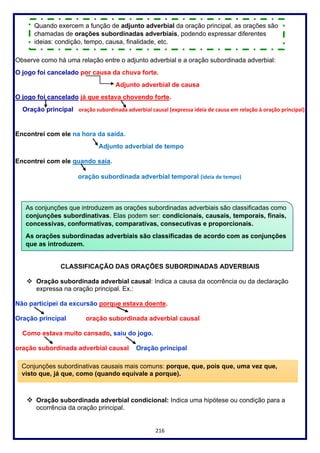 216
Observe como há uma relação entre o adjunto adverbial e a oração subordinada adverbial:
O jogo foi cancelado por causa da chuva forte.
Adjunto adverbial de causa
O jogo foi cancelado já que estava chovendo forte.
Oração principal oração subordinada adverbial causal (expressa ideia de causa em relação à oração principal)
Encontrei com ele na hora da saída.
Adjunto adverbial de tempo
Encontrei com ele quando saía.
oração subordinada adverbial temporal (ideia de tempo)
CLASSIFICAÇÃO DAS ORAÇÕES SUBORDINADAS ADVERBIAIS
❖ Oração subordinada adverbial causal: Indica a causa da ocorrência ou da declaração
expressa na oração principal. Ex.:
Não participei da excursão porque estava doente.
Oração principal oração subordinada adverbial causal
Como estava muito cansado, saiu do jogo.
oração subordinada adverbial causal Oração principal
❖ Oração subordinada adverbial condicional: Indica uma hipótese ou condição para a
ocorrência da oração principal.
Quando exercem a função de adjunto adverbial da oração principal, as orações são
chamadas de orações subordinadas adverbiais, podendo expressar diferentes
ideias: condição, tempo, causa, finalidade, etc.
As conjunções que introduzem as orações subordinadas adverbiais são classificadas como
conjunções subordinativas. Elas podem ser: condicionais, causais, temporais, finais,
concessivas, conformativas, comparativas, consecutivas e proporcionais.
As orações subordinadas adverbiais são classificadas de acordo com as conjunções
que as introduzem.
Conjunções subordinativas causais mais comuns: porque, que, pois que, uma vez que,
visto que, já que, como (quando equivale a porque).
 