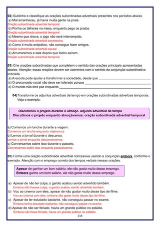 218
02) Sublinhe e classifique as orações subordinadas adverbiais presentes nos períodos abaixo.
a) Mal amanheceu, já havia muita gente na praia.
Oração subordinada adverbial temporal
b) Ponha os talheres na mesa, enquanto pego os pratos.
Oração subordinada adverbial temporal
c) Mesmo que chova, o jogo não será interrompido.
Oração subordinada adverbial concessiva.
d) Como é muito antipático, não consegue fazer amigos.
Oração subordinada adverbial causal
e) Arrumaremos a sala depois que todos saírem.
Oração subordinada adverbial temporal
03) Crie orações subordinadas que completem o sentido das orações principais apresentadas
abaixo. Atenção: essas orações devem ser coerentes com o sentido da conjunção subordinativa
indicada.
a) A escola pode ajudar a transformar a sociedade, desde que _____________________________
b) O preconceito racial não deve ser tolerado porque _____________________________________
c) O mundo não terá paz enquanto ___________________________________________________
04)Transforme os adjuntos adverbais de tempo em orações subordinadas adverbais temporais.
Veja o exemplo:
a) Comemos um lanche durante a viagem.
Comemos um lanche enquanto viajávamos.
b) Lemos o jornal durante o descanso.
Lemos o jornal enquanto descansávamos.
c) Conversamos sobre isso durante o passeio.
Conversamos sobre isso enquanto passeávamos.
05) Forme uma oração subordinada adverbial concessiva usando a conjunção embora, conforme o
exemplo. Atenção com o emprego correto dos tempos verbais nessas orações.
a) Apesar de não ter culpa, o garoto acabou sendo advertido também.
Embora não tivesse culpa, o garoto acabou sendo advertido também.
b) Vou ao cinema com eles, apesar de não gostar muito desse tipo de filme.
Vou ao cinema com eles, embora não goste muito desse tipo de filme.
c) Apesar de ter estudado bastante, não conseguiu passar no exame.
Embora tenha estudado bastante, não conseguiu passar no exame.
d) Apesar de não ser feriado, havia um grande público no estádio.
Embora não fosse feriado, havia um grande público no estádio.
Discutimos o projeto durante o almoço. adjunto adverbial de tempo
Discutimos o projeto enquanto almoçávamos. oração subordinada adverbial temporal
Apesar de ganhar um bom salário, ele não gosta muito desse emprego.
Embora ganhe um bom salário, ele não gosta muito desse emprego.
 