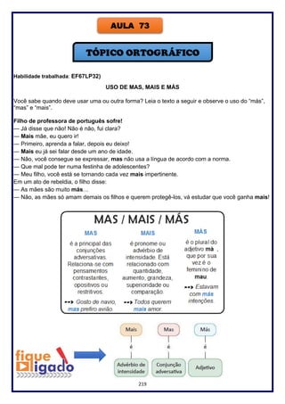 219
Habilidade trabalhada: EF67LP32)
USO DE MAS, MAIS E MÁS
Você sabe quando deve usar uma ou outra forma? Leia o texto a seguir e observe o uso do “más”,
“mas” e “mais”.
Filho de professora de português sofre!
— Já disse que não! Não é não, fui clara?
— Mais mãe, eu quero ir!
— Primeiro, aprenda a falar, depois eu deixo!
— Mais eu já sei falar desde um ano de idade.
— Não, você consegue se expressar, mas não usa a língua de acordo com a norma.
— Que mal pode ter numa festinha de adolescentes?
— Meu filho, você está se tornando cada vez mais impertinente.
Em um ato de rebeldia, o filho disse:
— As mães são muito más…
— Não, as mães só amam demais os filhos e querem protegê-los, vá estudar que você ganha mais!
AULA 73
 