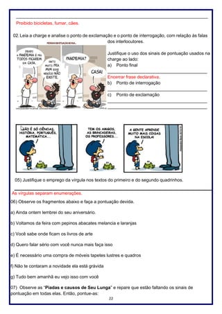 22
_____________________________________________________________________________
Proibido bicicletas, fumar, cães.
02.Leia a charge e analise o ponto de exclamação e o ponto de interrogação, com relação às falas
dos interlocutores.
Justifique o uso dos sinais de pontuação usados na
charge ao lado:
a) Ponto final
________________________________________
Encerrar frase declarativa.
b) Ponto de interrogação
________________________________________
c) Ponto de exclamação
________________________________________
________________________________________
05) Justifique o emprego da vírgula nos textos do primeiro e do segundo quadrinhos.
As vírgulas separam enumerações.
06) Observe os fragmentos abaixo e faça a pontuação devida.
a) Ainda ontem lembrei do seu aniversário.
b) Voltamos da feira com pepinos abacates melancia e laranjas
c) Você sabe onde ficam os livros de arte
d) Quero falar sério com você nunca mais faça isso
e) É necessário uma compra de móveis tapetes lustres e quadros
f) Não te contaram a novidade ela está grávida
g) Tudo bem amanhã eu vejo isso com você
07) Observe as “Piadas e causos de Seu Lunga” e repare que estão faltando os sinais de
pontuação em todas elas. Então, pontue-as:
 