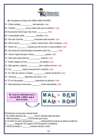 220
A) Complete as frases com MAIS, MAS OU MÁS.
01 - Pedro estuda, __________ não aprende. mas
02 - Vendeu _________ livros neste mês que no anterior. mais
03 As pessoas deste lugar são muito _________. más
04 - A população pede __________ escolas. mais
05 - Ela não é bonita, _________ conquista pela simpatia. mas
06 - Ele foi quem __________ tentou; ainda assim, não conseguiu. mais
07 - Dizem as _________ línguas que ele vai ser o nosso prefeito. más
08 –Os casos de contaminação aumentam cada vez ______. mais
09 – Amor é igual fumaça: sufoca, __________passa. mas
10 - Este país está cada dia __________ violento. mais
11- Tentei chegar na hora, __________ me atrasei. mas
12 - Não ganhei o prêmio, __________ dei o melhor de mim. mas
13 - As __________ ações empobrecem o espírito. más
14 - É o Rio de Janeiro a cidade __________ violenta do Brasil? mais
15 – Escreva _______ depressa, por favor. mais
16 - É um dos países __________ miseráveis do planeta. mais
17 - Elas pareciam invencíveis, ________ foram derrotadas. mas
B) Preencha as lacunas corretamente:
I. Os chefes estavam de _______ humor naquela segunda-feira.
II. Márcia passou _______ e foi levada para casa.
III. O motor do carro apresentou _______ desempenho durante os testes na fábrica.
IV. ______ chegaram de viagem e já começaram a trabalhar.
V. Nunca pratique o ______; pratique sempre o bem.
Se você se confunde com o
uso de MAL e MAU, veja a
dica ao lado.
 