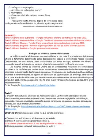 222
________________________________________________________________________________
GABARITO
Texto 1: Gênero: texto publicitário – Função: influenciar o leitor a se matricular no curso UEC.
Texto 2: Gênero: sinopse de filme – Função: Trazer um breve resumo da obra e influenciar o leitor.
Texto 3: Gênero: Charge – Função: Fazer uma crítica à baixa qualidade do programa BBB.
Texto 4: Gênero: Biografia – Abordar os principais fatos da vida da autora Marina Colasanti
Texto 5: Gênero: Anedota – Função: provocar o riso, entreter.
Redução da violência contra adolescentes
A violência contra adolescentes nas comunidades e nas ruas é um fenômeno tipicamente
urbano e fortemente determinado pelas desigualdades sociais e econômicas nesses espaços.
Caracterizada, em sua maioria, pelos assassinatos por armas de fogo, acidentes de trânsito e
exploração sexual, a violência em espaços urbanos tem aumentado no Brasil e no mundo.
As maiores vítimas da violência urbana são os adolescentes moradores de comunidades
populares e de periferias que, muitas vezes, encontram-se vulneráveis diante das ações de grupos
criminosos e da repressão das forças de segurança. Em situações de ausência de políticas públicas
eficientes e transformadoras, de opções de educação, de oportunidades de emprego, abre-se uma
porta para a ação de aliciadores que recrutam crianças e adolescentes para o tráfico de drogas e
armas. Em 2005, 8 mil pessoas entre 10 e 19 anos foram vítimas de homicídios. Destes, 65% eram
afrodescendentes.
Fonte: Adaptação: http://www.unicef.org/brazil/pt/activities
Texto 2
O artigo 5º do Estatuto da Criança e do Adolescente (ECA, Lei Federal 8.069/90) que dispõe:
“Nenhuma criança ou adolescente será objeto de qualquer forma de negligência, discriminação,
exploração, violência, crueldade e opressão, punido na forma da lei qualquer atentado por ação ou
omissão, aos seus direitos fundamentais”.
Fonte: Adaptação: http://violenciaintrafamiliarfmp.blogspot.com/2007/10/violncia-contra-crianas-e-
adolescentes
QUESTÃO 01) Com relação aos textos 1 e 2, é correto afirmar que:
a) Nenhum dos textos trata do adolescente na sociedade.
b) O texto 1 expressa direitos presentes no texto 2.
c) Os direitos presentes no texto 2, não estão garantidos no texto 1.
d) O direito expresso no texto 2 está garantido no texto 1.
 