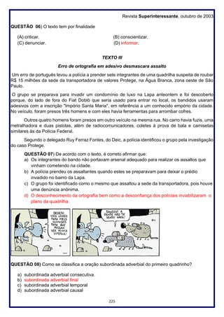 225
Revista Superinteressante, outubro de 2003
QUESTÃO 06) O texto tem por finalidade
(A) criticar. (B) conscientizar.
(C) denunciar. (D) informar.
TEXTO III
Erro de ortografia em adesivo desmascara assalto
Um erro de português levou a polícia a prender sete integrantes de uma quadrilha suspeita de roubar
R$ 15 milhões da sede da transportadora de valores Protege, na Água Branca, zona oeste de São
Paulo.
O grupo se preparava para invadir um condomínio de luxo na Lapa anteontem e foi descoberto
porque, do lado de fora do Fiat Dobló que seria usado para entrar no local, os bandidos usaram
adesivos com a inscrição "Impório Santa Maria", em referência a um conhecido empório da cidade.
No veículo, foram presos três homens e com eles havia ferramentas para arrombar cofres.
Outros quatro homens foram presos em outro veículo na mesma rua. No carro havia fuzis, uma
metralhadora e duas pistolas, além de radiocomunicadores, coletes à prova de bala e camisetas
similares às da Polícia Federal.
Segundo o delegado Ruy Ferraz Fontes, do Deic, a polícia identificou o grupo pela investigação
do caso Protege.
QUESTÃO 07) De acordo com o texto, é correto afirmar que:
a) Os integrantes do bando não portavam arsenal adequado para realizar os assaltos que
vinham cometendo na cidade.
b) A polícia prendeu os assaltantes quando estes se preparavam para deixar o prédio
invadido no bairro da Lapa.
c) O grupo foi identificado como o mesmo que assaltou a sede da transportadora, pois houve
uma denúncia anônima.
d) O desconhecimento da ortografia bem como a desconfiança dos policiais inviabilizaram o
plano da quadrilha.
QUESTÃO 08) Como se classifica a oração subordinada adverbial do primeiro quadrinho?
a) subordinada adverbial consecutiva.
b) subordinada adverbial final
c) subordinada adverbial temporal
d) subordinada adverbial causal
 