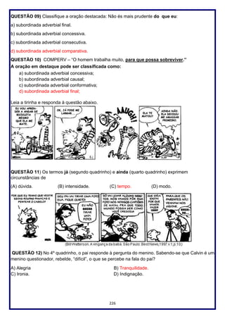 226
QUESTÃO 09) Classifique a oração destacada: Não és mais prudente do que eu:
a) subordinada adverbial final.
b) subordinada adverbial concessiva.
c) subordinada adverbial consecutiva.
d) subordinada adverbial comparativa.
QUESTÃO 10) COMPERV – “O homem trabalha muito, para que possa sobreviver.”
A oração em destaque pode ser classificada como:
a) subordinada adverbial concessiva;
b) subordinada adverbial causal;
c) subordinada adverbial conformativa;
d) subordinada adverbial final;
Leia a tirinha e responda à questão abaixo.
QUESTÃO 11) Os termos já (segundo quadrinho) e ainda (quarto quadrinho) exprimem
circunstâncias de
(A) dúvida. (B) intensidade. (C) tempo. (D) modo.
QUESTÃO 12) No 4º quadrinho, o pai responde à pergunta do menino. Sabendo-se que Calvin é um
menino questionador, rebelde, “difícil”, o que se percebe na fala do pai?
A) Alegria B) Tranquilidade.
C) Ironia. D) Indignação.
 