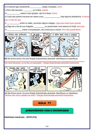 229
b) O policial agiu exatamente ___________ exigia a situação. como
c) Ele é tão educado _________ os irmãos. quanto
d) ____________ estava muito gripado, não fui à festa. Como
e) Você não poderá inscrever-se nesse curso, _______________ haja alguma desistência. a menos
que / a não ser que
f) ____________ entrei no salão, reconheci alguns colegas. Logo que/ assim que/ quando
g) Diga-me o dia de sua chegada ___________eu possa fazer uma reserva no hotel. para que
h) ______________ todos a consolassem, ela continuava a chorar. Por mais que/Embora
05) Na tirinha acima, há uma Oração Subordinada adverbial. Identifique-a e classifique.
____________________________________________________________________________
“Se você não parar, eu te dou um pescoção”. Oração Subordinada adverbial condicional
06) Na tirinha acima, há uma Oração Subordinada adverbial. Identifique-a e classifique.
“Sonhos são como castelos de areia.” Oração Subordinada adverbial comparativa
Habilidade trabalhada: - (EF67LP32)
AULA 77
APRENDENDO COM O DICIONÁRIO
 