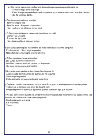 23
a) Seu Lunga estava num restaurante tomando sopa quando perguntam pra ele
Tomando sopa em Seu Lunga
E seu Lunga responde levantando o prato de sopa e derramando em cima dele mesmo
Não To tomando banho
b) Seu Lunga entrando em uma loja
Tem veneno pra rato
Tem Vai levar Pergunta o balconista
Não vou trazer os ratos pra comer aqui
c) O Seu Lunga estava em casa e resolveu tomar um café
Mulher Traz um café
É pra trazer na xícara
Não Joga no chão e traz com o rodo
d) Seu Lunga pronto para ir ao enterro de João Messias aí o vizinho pergunta
E João morreu Seu Lunga respondeu
Não a família se reuniu pra enterrar ele vivo
e) O funcionário do banco veio avisar
Seu Lunga a promissória venceu
Meu filho pra mim podia ter perdido ou empatado
Não torço por nenhuma promissória
f) Um rapaz entra na oficina de moto de Seu Lunga e diz
A condenada da minha moto só quer andar na segunda
Seu Lunga respondeu
Então aproveite porque amanhã já é terça-feira
g) Certa vez dando uma surra em um dos seus filhos quando ainda pequeno o menino gritava
Tá bom pai tá bom pai pelo amor de deus tá bom
Lunga responde Tá bom Que legal Pois quando tiver ruim diga que eu paro
h) No seu comércio de sucata ele também vende outros produtos dependendo da ocasião Uma vez
tinha um saco de arroz e um romeiro perguntou
Seu Lunga como tá o arroz
Ele respondeu
Tá cru
 