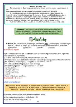 230
01)Releia: “Foi a invenção de Gutenberg que realmente abriu o caminho para a popularização
do livro.” Assinale os verbos que podemos usar para substituir a expressão destacada.
( ) favorecer ( ) dificultar ( ) permitir ( ) impedir
R: favorecer e impedir
02) Há várias expressões com o verbo abrir. Leia as frases a seguir e relacione cada expressão
destacada com seu significado.
a) Abra os olhos com esse sujeito, não acredite no que ele diz.
b) Uma pessoa do grupo abriu o bico e revelou o segredo que eles guardavam havia tanto tempo.
c) Ele abriu mão desse emprego para poder se dedicar mais à família.
d) Os soldados abriram fogo quando viram o inimigo.
e) Ele abriu o jogo com os amigos e confessou a verdade.
( ) revelar, contar.
( ) começar a dar tiros.
( ) ser franco, sincero.
( ) desistir
( ) tomar cuidado, ser cauteloso.
Sequência: b – d - e -c – a
Leia o verbete abaixo:
03) Indique o sentido que o verbo abrir tem nas frases abaixo.
a) As rosas do jardim abriram e estão lindas. ( ) 4
b) Ele abriu um buraco no quintal. ( ) 2
A importância do livro
Foi a invenção de Gutenberg que realmente abriu o caminho para a popularização do
livro,
para o desenvolvimento da imprensa e para a democratização da educação.
O livro tem sido durante os últimos séculos o instrumento mais importante do
desenvolvimento intelectual e espiritual do homem e da sua possibilidade de aprender e
progredir. Através do livro viaja-se para o passado e para o futuro. Conhecem-se o
pensamento e a fantasia de outras pessoas e de outros povos. Aprende-se nos livros a
conhecer a ciência, a apreciar a arte e a avaliar o que é certo e o que é errado.
Ruth Rocha & Otávio Roth. A história do livro. São Paulo: Melhoramentos, 1992. p. 29.
Gutenberg (1398-1468) foi um tipógrafo alemão que aperfeiçoou o
método de impressão, possibilitando assim a produção em massa
de livros, base da revolução cultural dos séculos seguintes.
abrir verbo 1. mover, separando as partes que estão juntas ou unidas. 2. cavar, escavar. 3.
pôr em ação, fazer funcionar. 4. desabrochar. 5. começar a funcionar ou atender. 6.
desdobrar. 7. despertar, estimular. • abrir-se. 8. desabafar, fazer confidências
 