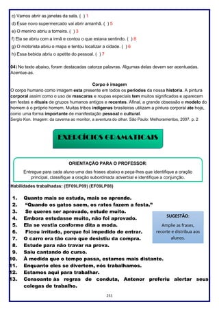 231
c) Vamos abrir as janelas da sala. ( ) 1
d) Esse novo supermercado vai abrir amanhã. ( ) 5
e) O menino abriu a torneira. ( ) 3
f) Ela se abriu com a irmã e contou o que estava sentindo. ( ) 8
g) O motorista abriu o mapa e tentou localizar a cidade. ( ) 6
h) Essa bebida abriu o apetite do pessoal. ( ) 7
04) No texto abaixo, foram destacadas catorze palavras. Algumas delas devem ser acentuadas.
Acentue-as.
Corpo é imagem
O corpo humano como imagem esta presente em todos os periodos da nossa historia. A pintura
corporal assim como o uso de mascaras e roupas especiais tem muitos significados e aparecem
em festas e rituais de grupos humanos antigos e recentes. Afinal, a grande obsessão e modelo do
homem é o próprio homem. Muitas tribos indigenas brasileiras utilizam a pintura corporal ate hoje,
como uma forma importante de manifestação pessoal e cultural.
Sergio Kon. Imagem: da caverna ao monitor, a aventura do olhar. São Paulo: Melhoramentos, 2007. p. 2
Habilidades trabalhadas: (EF09LP09) (EF09LP08)
1. Quanto mais se estuda, mais se aprende.
2. “Quando os gatos saem, os ratos fazem a festa.”
3. Se queres ser aprovado, estude muito.
4. Embora estudasse muito, não foi aprovado.
5. Ela se vestia conforme dita a moda.
6. Ficou irritado, porque foi impedido de entrar.
7. O carro era tão caro que desistiu da compra.
8. Estude para não travar na prova.
9. Saiu cantando do curso.
10. À medida que o tempo passa, estamos mais distante.
11. Enquanto eles se divertem, nós trabalhamos.
12. Estamos aqui para trabalhar.
13. Consoante às regras de conduta, Antenor preferiu alertar seus
colegas de trabalho.
EXERCÍCIOS GRAMATICAIS
ORIENTAÇÃO PARA O PROFESSOR:
Entregue para cada aluno uma das frases abaixo e peça-lhes que identifique a oração
principal, classifique a oração subordinada adverbial e identifique a conjunção.
SUGESTÃO:
Amplie as frases,
recorte e distribua aos
alunos.
 