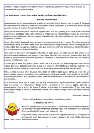 234
A crônica lírica pode ser encontrada em diversos contextos, como em livros, jornais, revistas ou
mesmo em blogs e sites pessoais.
Leia abaixo uma crônica lírica sobre o maior professor que já existiu.
O Amor Incondicional
As páginas do tempo se desdobram e revelam a mais bela história de amor que já existiu. É a história
de um homem que caminhou entre nós, envolto em amor e compaixão. É a história de Jesus, aquele
que nos ensinou a amar de forma incondicional.
Seus passos ecoaram pelos caminhos empoeirados, mas sua presença era uma brisa suave que
acalmava os corações aflitos. Ele estendia as mãos para os necessitados, curava os enfermos e
acolhia os marginalizados. Seu amor não conhecia limites, não fazia distinção de raça, classe social
ou pecado cometido.
Jesus olhava além das aparências, enxergava a essência de cada ser humano. Seu olhar penetrante
encontrava a alma, e através desse olhar, ele transmitia uma compaixão que tocava os corações mais
endurecidos. Ele enxugava as lágrimas dos que choravam, oferecia conforto aos desamparados e
trazia esperança aos desesperançados.
Seu amor era como um rio inesgotável, fluindo em cada gesto, em cada palavra. Ele não buscava
recompensas ou aplausos, mas apenas o bem-estar daqueles que cruzavam seu caminho. Sua voz
mansa e serena ecoava verdades profundas, revelando a importância de amar uns aos outros e
perdoar setenta vezes sete.
O maior ato de amor veio quando Jesus decidiu dar sua vida por nós. Ele carregou em seus ombros
o peso de nossos pecados, enfrentou a cruz com coragem e humildade. Seu sacrifício supremo foi a
expressão máxima desse amor sem igual, um amor que supera qualquer dor ou sofrimento.
Hoje, séculos depois, o amor de Jesus ainda ecoa em cada coração que se abre para recebê-lo. Ele
nos convida a segui-lo, a espalhar o amor pelos quatro cantos do mundo, a sermos luz na escuridão.
Seu exemplo continua vivo, inspirando-nos a vivermos em harmonia, a amarmos ao próximo como a
nós mesmos.
Que o amor de Jesus seja a chama que aquece nossas almas, a guia que ilumina nosso caminho.
Que possamos ser instrumentos desse amor, espalhando-o em nossas ações, palavras e
pensamentos. Pois o amor de Jesus é eterno, imensurável e transformador. É um amor que
transcende o tempo e abraça a humanidade inteira, com uma força capaz de mudar vidas e renovar
esperanças.
Poliana A. Barbosa
Leia a crônica abaixo e responda às questões propostas.
O despertar da aurora
A manhã se abre como um sorriso tímido no horizonte. As primeiras luzes do sol
espreitam por trás das montanhas, pintando o céu com nuances de rosa e laranja.
É um espetáculo silencioso, mas repleto de vida.
Enquanto a cidade ainda dorme, eu me aventuro pelas ruas vazias, acompanhado
apenas pelo canto dos pássaros e o suave sussurro do vento. Cada passo que
dou é como um eco na quietude matinal.
 