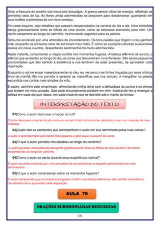 235
Sinto a frescura do orvalho sob meus pés descalços. A grama parece vibrar de energia, refletindo os
primeiros raios de luz. As flores ainda adormecidas se preparam para desabrochar, guardando em
seus botões a promessa de um novo começo.
Em cada esquina, vejo detalhes que passam despercebidos na correria do dia a dia. Uma borboleta
dança graciosamente entre as folhas de uma árvore, como se estivesse acenando para mim. Um
riacho serpenteia ao longo do caminho, murmurando segredos para as pedras.
Sinto-me envolvido por uma atmosfera de encantamento. Os tons pastéis que tingem o céu ganham
vida, enquanto os primeiros raios de sol tocam meu rosto. É como se a própria natureza sussurrasse
poesia em meus ouvidos, despertando sentimentos há muito adormecidos.
Neste instante, compreendo a magia contida nos momentos fugazes. A beleza efêmera da aurora, o
silêncio que se desfaz ao longo do dia, as cores que desvanecem no entardecer. São essas pequenas
preciosidades que dão sentido à existência e nos lembram de estar presentes, de aproveitar cada
respiração.
Enquanto o sol se ergue majestosamente no céu, eu me perco nas linhas traçadas por essa crônica
lírica da manhã. Ela me convida a apreciar as maravilhas que nos cercam, a mergulhar na poesia
escondida nos cantos mais simples da vida.
E assim, caminho pelo amanhecer, alimentando minha alma com a delicadeza da aurora e os versos
que brotam em meu coração. Que esse encantamento perdure em mim, inspirando-me a enxergar a
beleza em cada dia que nasce, em cada instante que se desvela sob o manto do tempo.
01)Como o autor descreve o nascer do sol?
O autor descreve o nascer do sol como um sorriso tímido no horizonte, pintando o céu com nuances de rosa
e laranja.
02)Quais são os elementos que acompanham o autor em sua caminhada pelas ruas vazias?
O autor é acompanhado pelo canto dos pássaros e pelo suave sussurro do vento.
03)O que o autor percebe nos detalhes ao longo do caminho?
O autor percebe uma borboleta dançando graciosamente entre as folhas de uma árvore e um riacho
serpenteando ao longo do caminho.
04)Como o autor se sente durante essa experiência matinal?
O autor se sente envolvido por uma atmosfera de encantamento e desperta sentimentos há muito
adormecidos.
05)O que o autor compreende sobre os momentos fugazes?
O autor compreende que os momentos fugazes contêm uma beleza efêmera e dão sentido à existência,
convidando-nos a aproveitar cada respiração.
AULA 79
ORAÇÕES SUBORDINADAS REDUZIDAS
 