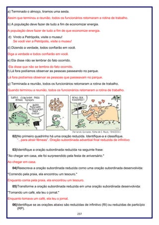 237
a) Terminado o almoço, tiramos uma sesta.
Assim que terminou a reunião, todos os funcionários retomaram a rotina de trabalho.
b) A população deve fazer de tudo a fim de economizar energia.
A população deve fazer de tudo a fim de que economize energia.
d) Vindo a Petrópolis, visite o museu!
Se você vier a Petrópolis, visite o museu!
d) Dizendo a verdade, todos confiarão em você.
Diga a verdade e todos confiarão em você.
e) Ela disse não se lembrar do fato ocorrido.
Ela disse que não se lembra do fato ocorrido.
f) Lá fora podíamos observar as pessoas passeando no parque.
Lá fora podíamos observar as pessoas que passeavam no parque.
g) Terminada a reunião, todos os funcionários retomaram a rotina de trabalho.
Quando terminou a reunião, todos os funcionários retomaram a rotina de trabalho.
02)No primeiro quadrinho há uma oração reduzida. Identifique-a e classifique.
“...para atrair fêmeas”. Oração subordinada adverbial final reduzida de infinitivo
03)Identifique a oração subordinada reduzida na seguinte frase:
"Ao chegar em casa, ele foi surpreendido pela festa de aniversário."
Ao chegar em casa.
04)Reescreva a oração subordinada reduzida como uma oração subordinada desenvolvida:
"Correndo pela praia, ela encontrou um tesouro."
Enquanto corria pela praia, ela encontrou um tesouro.
05)Transforme a oração subordinada reduzida em uma oração subordinada desenvolvida:
"Tomando um café, ela leu o jornal."
Enquanto tomava um café, ela leu o jornal.
06)Identifique se as orações abaixo são reduzidas de infinitivo (RI) ou reduzidas de particípio
(RP).
 