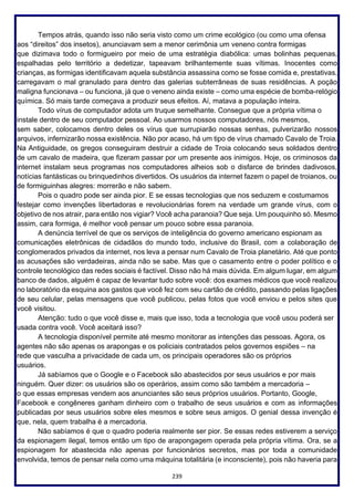 239
Tempos atrás, quando isso não seria visto como um crime ecológico (ou como uma ofensa
aos “direitos” dos insetos), anunciavam sem a menor cerimônia um veneno contra formigas
que dizimava todo o formigueiro por meio de uma estratégia diabólica: umas bolinhas pequenas,
espalhadas pelo território a dedetizar, tapeavam brilhantemente suas vítimas. Inocentes como
crianças, as formigas identificavam aquela substância assassina como se fosse comida e, prestativas,
carregavam o mal granulado para dentro das galerias subterrâneas de suas residências. A poção
maligna funcionava – ou funciona, já que o veneno ainda existe – como uma espécie de bomba-relógio
química. Só mais tarde começava a produzir seus efeitos. Aí, matava a população inteira.
Todo vírus de computador adota um truque semelhante. Consegue que a própria vítima o
instale dentro de seu computador pessoal. Ao usarmos nossos computadores, nós mesmos,
sem saber, colocamos dentro deles os vírus que surrupiarão nossas senhas, pulverizarão nossos
arquivos, infernizarão nossa existência. Não por acaso, há um tipo de vírus chamado Cavalo de Troia.
Na Antiguidade, os gregos conseguiram destruir a cidade de Troia colocando seus soldados dentro
de um cavalo de madeira, que fizeram passar por um presente aos inimigos. Hoje, os criminosos da
internet instalam seus programas nos computadores alheios sob o disfarce de brindes dadivosos,
notícias fantásticas ou brinquedinhos divertidos. Os usuários da internet fazem o papel de troianos, ou
de formiguinhas alegres: morrerão e não sabem.
Pois o quadro pode ser ainda pior. E se essas tecnologias que nos seduzem e costumamos
festejar como invenções libertadoras e revolucionárias forem na verdade um grande vírus, com o
objetivo de nos atrair, para então nos vigiar? Você acha paranoia? Que seja. Um pouquinho só. Mesmo
assim, cara formiga, é melhor você pensar um pouco sobre essa paranoia.
A denúncia terrível de que os serviços de inteligência do governo americano espionam as
comunicações eletrônicas de cidadãos do mundo todo, inclusive do Brasil, com a colaboração de
conglomerados privados da internet, nos leva a pensar num Cavalo de Troia planetário. Até que ponto
as acusações são verdadeiras, ainda não se sabe. Mas que o casamento entre o poder político e o
controle tecnológico das redes sociais é factível. Disso não há mais dúvida. Em algum lugar, em algum
banco de dados, alguém é capaz de levantar tudo sobre você: dos exames médicos que você realizou
no laboratório da esquina aos gastos que você fez com seu cartão de crédito, passando pelas ligações
de seu celular, pelas mensagens que você publicou, pelas fotos que você enviou e pelos sites que
você visitou.
Atenção: tudo o que você disse e, mais que isso, toda a tecnologia que você usou poderá ser
usada contra você. Você aceitará isso?
A tecnologia disponível permite até mesmo monitorar as intenções das pessoas. Agora, os
agentes não são apenas os arapongas e os policiais contratados pelos governos espiões – na
rede que vasculha a privacidade de cada um, os principais operadores são os próprios
usuários.
Já sabíamos que o Google e o Facebook são abastecidos por seus usuários e por mais
ninguém. Quer dizer: os usuários são os operários, assim como são também a mercadoria –
o que essas empresas vendem aos anunciantes são seus próprios usuários. Portanto, Google,
Facebook e congêneres ganham dinheiro com o trabalho de seus usuários e com as informações
publicadas por seus usuários sobre eles mesmos e sobre seus amigos. O genial dessa invenção é
que, nela, quem trabalha é a mercadoria.
Não sabíamos é que o quadro poderia realmente ser pior. Se essas redes estiverem a serviço
da espionagem ilegal, temos então um tipo de arapongagem operada pela própria vítima. Ora, se a
espionagem for abastecida não apenas por funcionários secretos, mas por toda a comunidade
envolvida, temos de pensar nela como uma máquina totalitária (e inconsciente), pois não haveria para
 