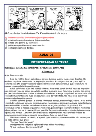 24
08) O uso do sinal de reticências no 3º e 4º quadrinhos da tirinha sugere:
a) certa hesitação ou breve interrupção do pensamento.
b) movimento ou continuação de determinado fato.
c) ênfase uma palavra ou expressão.
d) palavras suprimidas numa frase transcrita.
e) certo prolongamento de ideia.
Habilidades trabalhadas: (EF67LP28) (EF89LP33A) (EF69LP53)
A corda e a fé
Autor: Desconhecido
Esta é a história de um alpinista que sempre buscava superar mais e mais desafios. Ele
resolveu, depois de muitos anos de preparação, escalar o Aconcágua. Mas ele queria a glória
somente para ele, e resolveu escalar sozinho sem nenhum companheiro, o que seria natural no
caso de uma escalada dessa dificuldade.
Então começou a subir e foi ficando cada vez mais tarde, porém ele não havia se preparado
para acampar resolveu seguir a escalada, decidido a atingir o topo. Escureceu, e a noite caiu como
um breu nas alturas da montanha, e não era possível mais enxergar um palmo à frente do nariz, não
se via absolutamente nada. Tudo era escuridão, zero de visibilidade, não havia lua e as estrelas
estavam cobertas pelas nuvens.
Subindo por uma “parede”, a apenas 100 metros do topo, ele escorregou e caiu… Caía a uma
velocidade vertiginosa, somente conseguia ver as manchas que passavam cada vez mais rápidas na
mesma escuridão, e sentia a terrível sensação de ser sugado pela força da gravidade. Ele
continuava caindo e, nesses angustiantes momentos, passaram por sua mente todos os momentos
felizes e tristes que ele já havia vivido em sua vida. De repente ele sentiu um puxão forte que quase
o partiu pela metade … shack! Como todo alpinista experimentado, havia cravado estacas de
segurança com grampos a uma corda comprida que fixou em sua cintura.
Nesses momentos de silêncio, suspenso pelos ares na completa escuridão, não sobrou para
ele nada além do que gritar:
“Oh, meu Deus! Me ajude!”
De repente uma voz grave e profunda vinda do céu respondeu:
“O que você quer de mim, meu filho?”
AULA 08
INTERPRETAÇÃO DE TEXTO
 