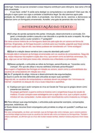 240
onde fugir. Todos os que se conectam a essa máquina contribuem para reforçá-la. Isso seria o fim de
toda privacidade.
O que fazer, então? A saída seria desligar os computadores e os celulares? Claro que não. A
solução é vigiar quem nos vigia e combater a bisbilhotice ilegal. Se não lutarmos agora pela
proteção da intimidade e pelo direito à privacidade, nos termos da lei, veremos a democracia se
esboroar como um formigueiro envenenado. Acredite: uma gota de paranoia não nos fará mal.
01)O artigo de opinião apresenta três partes: introdução, desenvolvimento e conclusão. Em
geral, a introdução contém o assunto a ser discutido e a opinião do autor a respeito. No artigo
em estudo, como o autor constrói o 1º parágrafo?
Ele narra a breve história de um formigueiro destruído pela ação de um veneno em forma de
bolinhas. Enganadas, as formigas levavam o produto para sua moradia, julgando que fosse comida.
O autor supõe que, hoje em dia, isso talvez pudesse ser considerado um “crime ecológico”.
02)Qual é a relação dessa narrativa com o assunto abordado pelo autor?
A intenção dele é comparar as formigas envenenadas com os usuários de computadores. Segundo
ele, essas máquinas nos expõem à ação dos vírus, que seriam como as bolinhas venenosas. Ou
seja, algo que vai ser letal para nossa vida, retirando-nos a liberdade e a privacidade
03)Nesse parágrafo, o articulista se refere às formigas, personificando-as: “Inocentes como
crianças”. Por que ele utiliza o recurso estilístico chamado personificação?
Para sugerir a fragilidade das formigas em relação ao veneno, assim como a vulnerabilidade dos
usuários de computadores em relação aos vírus
04) No 2º parágrafo do artigo, inicia-se o desenvolvimento das argumentações.
a) Qual é o ponto de vista defendido pelo articulista ao expor suas opiniões?
Segundo ele, os usuários de computadores e celulares devem se proteger dos “criminosos da
internet”, impedindo os ataques de vírus a suas máquinas e aparelhos.
b) Explique por que o autor compara os vírus ao Cavalo de Troia que os gregos deram como
presente aos troianos.
Os gregos ganharam a guerra contra os troianos com o engenhoso truque do cavalo de
madeira. O autor compara esse estratagema com a ação dos vírus, que o próprio usuário
introduz em seu computador, muitas vezes sem reconhecê-los como invasores ou inimigos.
05) Para reforçar suas argumentações, o articulista pode apresentar exemplos, comparações
pesquisas, estatísticas, etc.
a) Quais desses recursos foram empregados pelo jornalista no artigo em questão? Justifique sua
resposta.
Ele usou comparações, ao dizer, por exemplo, que as formigas são como crianças, que o veneno parecia
uma bomba-relógio química e que os usuários da internet são como os troianos ou formiguinhas. Também
utilizou exemplos, ao afirmar que os vírus vão roubar nossas senhas, destruir nossos arquivos e tirar nossa
paz
 