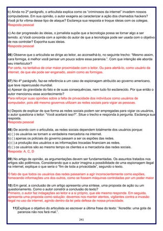 241
b) Ainda no 2º parágrafo, o articulista explica como os “criminosos da internet” invadem nossos
computadores. Em sua opinião, o autor exagera ao caracterizar a ação dos chamados hackers?
Você já foi vítima desse tipo de ataque? Esclareça sua resposta e troque ideias com os colegas.
Resposta pessoal
c) Ao dar progressão às ideias, o jornalista supõe que a tecnologia possa se tornar algo a ser
temido. a) Você concorda com a opinião do autor de que a tecnologia pode ser usada com o objetivo
de nos controlar? Exponha suas ideias.
Resposta pessoal
06) Observe que o articulista se dirige ao leitor, ao aconselhá-lo, no seguinte trecho: “Mesmo assim,
cara formiga, é melhor você pensar um pouco sobre essa paranoia.”. Com que intenção ele aborda
seu interlocutor?
Por certo, na tentativa de criar maior proximidade com o leitor. Ou para alertá-lo, como usuário da
internet, de que ele pode ser enganado, assim como as formigas.
07) No 4º parágrafo, faz-se referência a um caso de espionagem atribuído ao governo americano,
que teve repercussão mundial.
a) Apesar da gravidade do fato e de suas consequências, nem tudo foi esclarecido. Por que então o
autor mencionou esse acontecimento?
Para reforçar suas opiniões sobre a falta de privacidade dos indivíduos como usuários de
computador, pois até mesmo governos utilizam as redes sociais para vigiar as pessoas.
b) Depois de explicar de que forma as redes sociais podem ser empregadas para vigiar os usuários,
o autor questiona o leitor: “Você aceitará isso?”. Situe o trecho e responda à pergunta. Esclareça sua
resposta.
Resposta pessoal
08) De acordo com o articulista, as redes sociais dependem totalmente dos usuários porque:
a) ( ) os usuários se tornam a verdadeira mercadoria na internet.
b) ( ) apenas os policiais do governo passam a ser os espiões das redes.
c) ( ) a produção dos usuários e as informações trocadas financiam as redes.
d) ( ) os usuários são ao mesmo tempo os clientes e a mercadoria das redes sociais.
Resposta: A, C, D
09) No artigo de opinião, as argumentações devem ser fundamentadas. Os assuntos tratados nos
artigos são polêmicos. Considerando que o autor imagina a possibilidade de uma espionagem ilegal
na internet, explique o que seria o “fim de toda a privacidade”, segundo o texto.
O fato de que todos os usuários das redes passariam a agir inconscientemente como espiões,
fornecendo informações uns dos outros, como se fossem máquinas controladas por um poder maior
10) Em geral, a conclusão de um artigo apresenta uma síntese, uma proposta de ação ou um
questionamento. Como o autor constrói a conclusão do texto?
Primeiro, o autor faz indagações ao leitor e a si próprio, que ele mesmo responde. Em seguida,
apresenta uma proposta como solução: devemos nos manter atentos, vigilantes contra a invasão
ilegal no uso da internet, agindo dentro da lei pela defesa de nossa privacidade.
11)Explique o objetivo do articulista ao escrever a última frase do texto: “Acredite: uma gota de
paranoia não nos fará mal.”.
 