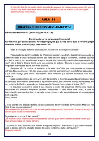 242
A intenção dele foi persuadir o leitor em relação ao ponto de vista ou tese exposta. Ou seja, o
usuário das redes deve estar sempre alerta, prevenindo-se até mesmo contra situações
aparentemente improváveis.
Habilidades trabalhadas: (EF09LP09) (EF89LP33A)
Dormir pode servir para apagar lixo mental
Não lembra o que comeu ontem? Nova teoria propõe que o sono existe para o cérebro apagar
memórias inúteis e abrir espaço para o novo dia.
Sabe a sensação de tomar decisões pela manhã com a cabeça descansada?
Pesquisadores da Universidade de Wisconsin-Madison, nos EUA, descobriram que pode ser
justamente essa a função biológica de uma boa noite de sono: apagar lixo mental. “Quando estamos
acordados, somos escravos do aqui e agora, sempre atendendo algum estímulo e aprendendo algo
novo”, diz a italiana Chiara Cirelli, uma das autoras do estudo. “Durante o sono, nosso cérebro
reequilibra as sinapses de um jeito mais eficiente.”
Sinapses são os pontos de encontro entre dois neurônios, por onde passam os impulsos
elétricos. No experimento, 18% das sinapses dos ratinhos que tiraram um cochilo foram apagadas —
o que abre espaço para novas informações. Nos roedores que ficaram acordados não houve
mudança.
Essa capacidade que os seres vivos têm de regular a si mesmos, ajustando a energia que deve
ser dedicada a cada tarefa para manter o equilíbrio do corpo, tem um nome técnico: homeostase. Por
isso, a teoria de Cirelli e seus colegas é chamada hipótese da homeostase sináptica (SHY)
O resultado perceptível disso é que durante a noite nós gravamos informações novas e
importantes na memória, enquanto detalhes irrelevantes — que roupa você usou, a cara do
desconhecido que você trombou no elevador, o que comeu — são esquecidos para abrir espaço para
o dia seguinte.
Bruno Vaiano.
O texto aborda uma descoberta feita por pesquisadores da Universidade de Wisconsin-Madison, nos
EUA. O que eles descobriram?
Eles descobriram que uma boa noite de sono pode apagar nosso “lixo mental”, liberando espaço no
cérebro para novos conhecimentos.
Segundo o texto, o que é “lixo mental”?
Lixo mental são as informações desnecessárias com as quais temos contato durante o dia e que
ficam armazenadas em nosso cérebro.
O subtítulo do texto apresenta aos leitores a seguinte pergunta: “Não lembra o que comeu ontem?”.
Você já passou por uma situação dessas de não se lembrar de ações corriqueiras?
Resposta pessoal
AULA 81
ORAÇÕES SUBORDINADAS ADJETIVAS
 