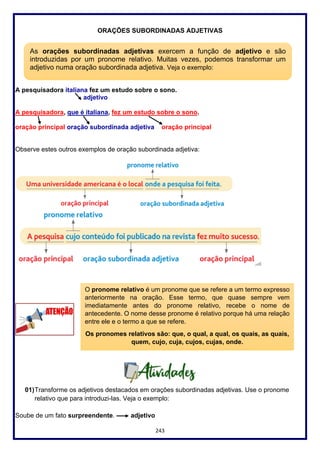 243
ORAÇÕES SUBORDINADAS ADJETIVAS
A pesquisadora italiana fez um estudo sobre o sono.
adjetivo
A pesquisadora, que é italiana, fez um estudo sobre o sono.
oração principal oração subordinada adjetiva oração principal
Observe estes outros exemplos de oração subordinada adjetiva:
01)Transforme os adjetivos destacados em orações subordinadas adjetivas. Use o pronome
relativo que para introduzi-las. Veja o exemplo:
Soube de um fato surpreendente. adjetivo
As orações subordinadas adjetivas exercem a função de adjetivo e são
introduzidas por um pronome relativo. Muitas vezes, podemos transformar um
adjetivo numa oração subordinada adjetiva. Veja o exemplo:
O pronome relativo é um pronome que se refere a um termo expresso
anteriormente na oração. Esse termo, que quase sempre vem
imediatamente antes do pronome relativo, recebe o nome de
antecedente. O nome desse pronome é relativo porque há uma relação
entre ele e o termo a que se refere.
Os pronomes relativos são: que, o qual, a qual, os quais, as quais,
quem, cujo, cuja, cujos, cujas, onde.
 