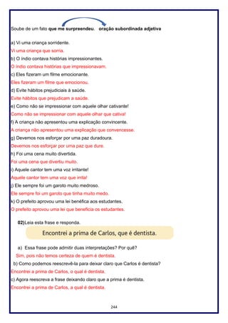 244
Soube de um fato que me surpreendeu. oração subordinada adjetiva
a) Vi uma criança sorridente.
Vi uma criança que sorria.
b) O índio contava histórias impressionantes.
O índio contava histórias que impressionavam.
c) Eles fizeram um filme emocionante.
Eles fizeram um filme que emocionou.
d) Evite hábitos prejudiciais à saúde.
Evite hábitos que prejudicam a saúde.
e) Como não se impressionar com aquele olhar cativante!
Como não se impressionar com aquele olhar que cativa!
f) A criança não apresentou uma explicação convincente.
A criança não apresentou uma explicação que convencesse.
g) Devemos nos esforçar por uma paz duradoura.
Devemos nos esforçar por uma paz que dure.
h) Foi uma cena muito divertida.
Foi uma cena que divertiu muito.
i) Aquele cantor tem uma voz irritante!
Aquele cantor tem uma voz que irrita!
j) Ele sempre foi um garoto muito medroso.
Ele sempre foi um garoto que tinha muito medo.
k) O prefeito aprovou uma lei benéfica aos estudantes.
O prefeito aprovou uma lei que beneficia os estudantes.
02)Leia esta frase e responda.
a) Essa frase pode admitir duas interpretações? Por quê?
Sim, pois não temos certeza de quem é dentista.
b) Como podemos reescrevê-la para deixar claro que Carlos é dentista?
Encontrei a prima de Carlos, o qual é dentista.
c) Agora reescreva a frase deixando claro que a prima é dentista.
Encontrei a prima de Carlos, a qual é dentista.
 